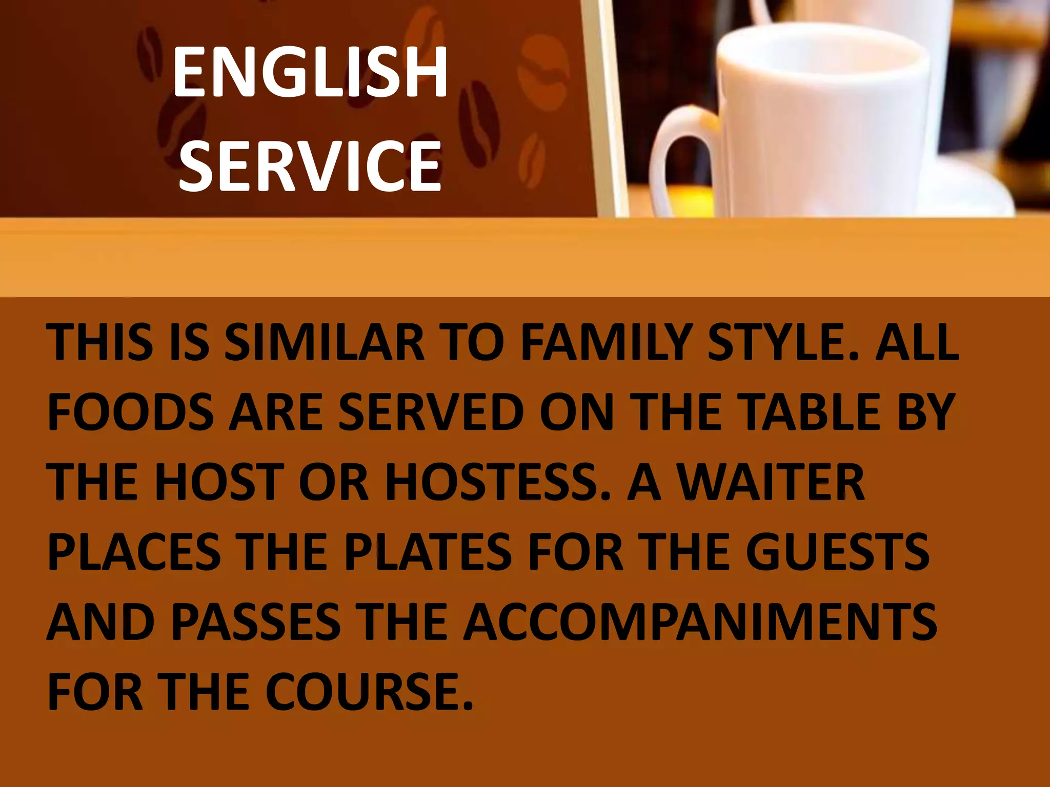 FAMILY
OR COMPROMISE
SERVICE
ENGLISH
SERVICE
THIS IS SIMILAR TO FAMILY STYLE. ALL
FOODS ARE SERVED ON THE TABLE BY
THE HOST OR HOSTESS. A WAITER
PLACES THE PLATES FOR THE GUESTS
AND PASSES THE ACCOMPANIMENTS
FOR THE COURSE.
 