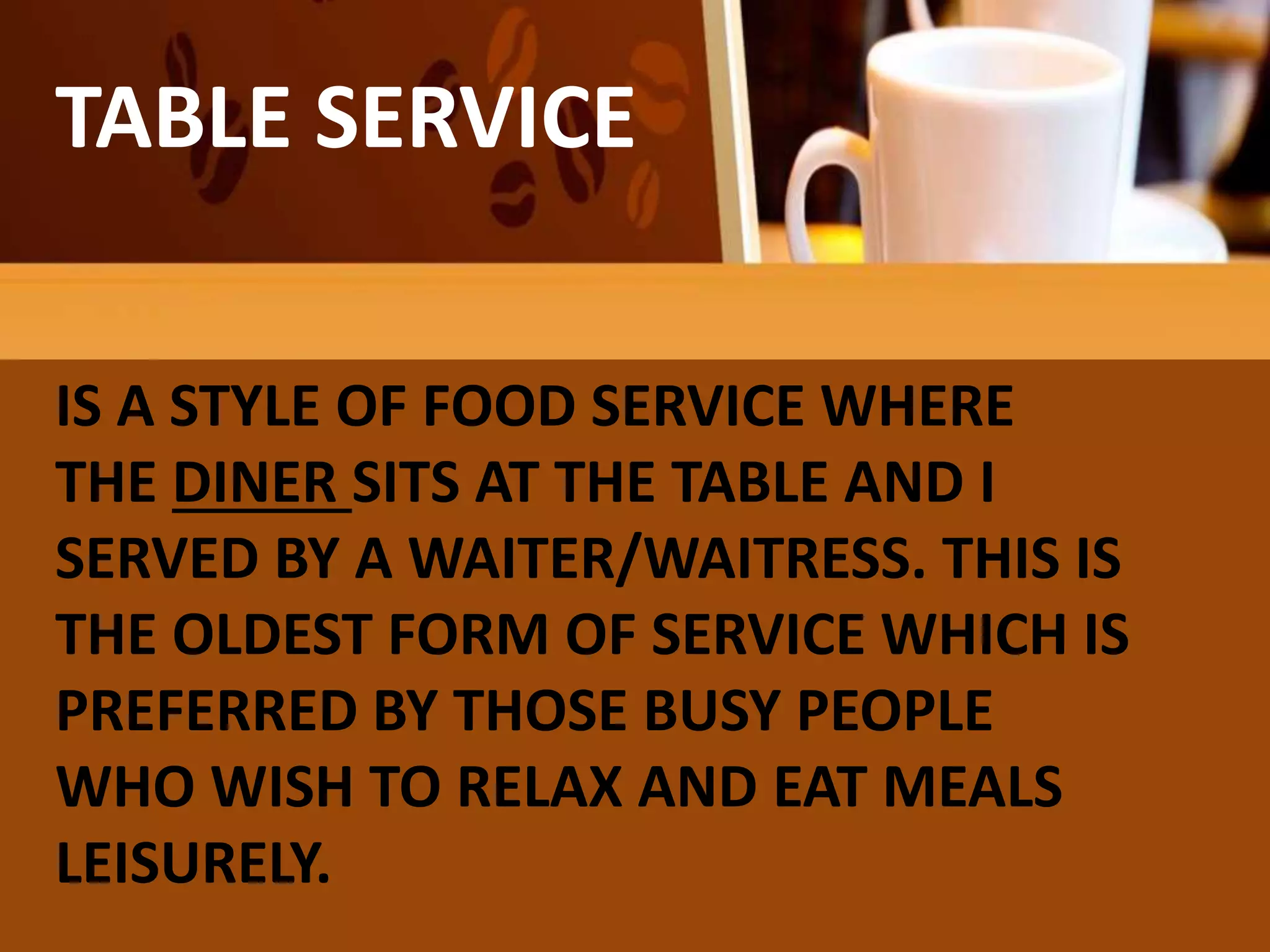 TABLE SERVICE
IS A STYLE OF FOOD SERVICE WHERE
THE DINER SITS AT THE TABLE AND I
SERVED BY A WAITER/WAITRESS. THIS IS
THE OLDEST FORM OF SERVICE WHICH IS
PREFERRED BY THOSE BUSY PEOPLE
WHO WISH TO RELAX AND EAT MEALS
LEISURELY.
 