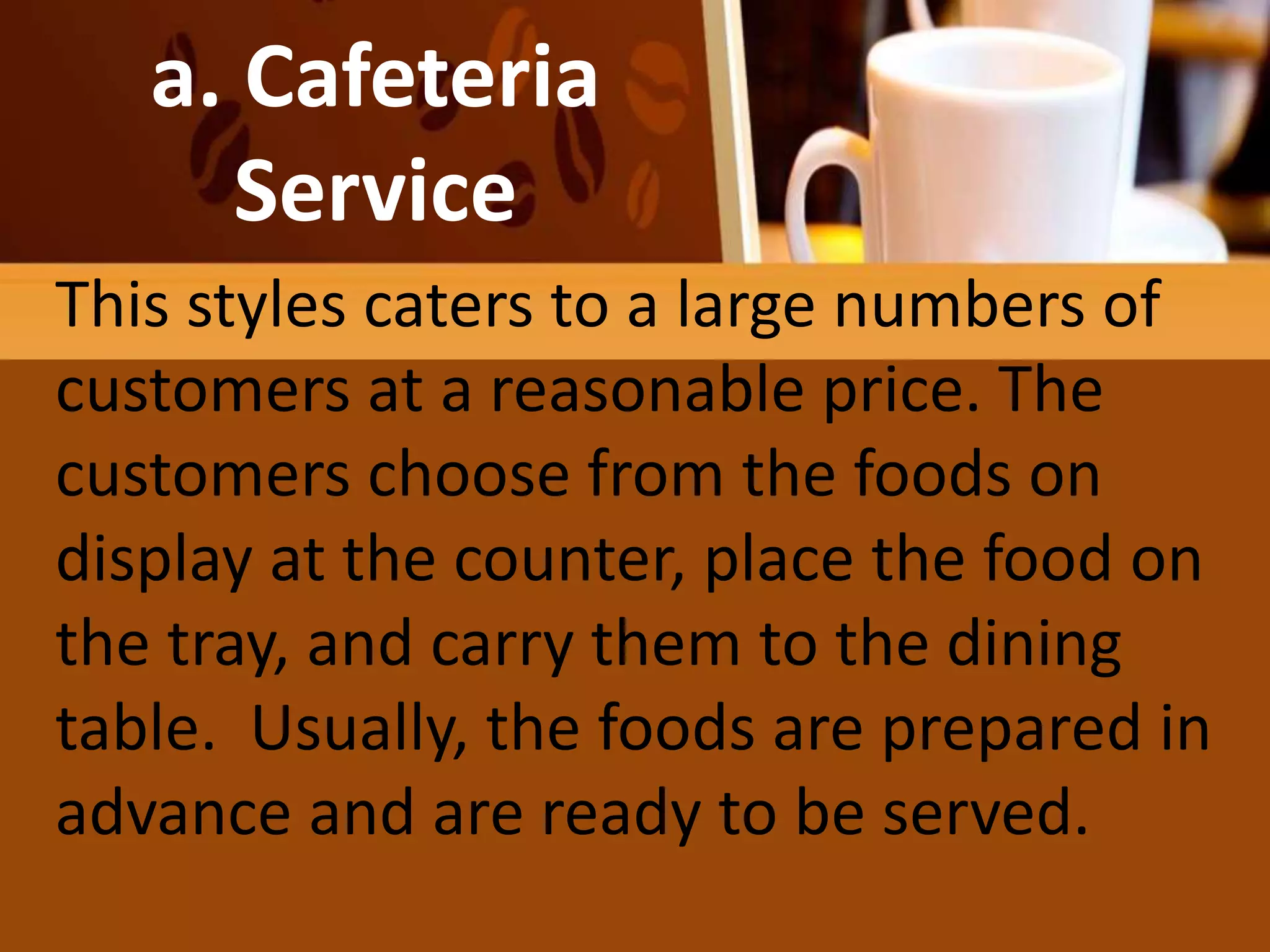 FAMILY
OR COMPROMISE
SERVICE
a. Cafeteria
Service
This styles caters to a large numbers of
customers at a reasonable price. The
customers choose from the foods on
display at the counter, place the food on
the tray, and carry them to the dining
table. Usually, the foods are prepared in
advance and are ready to be served.
 