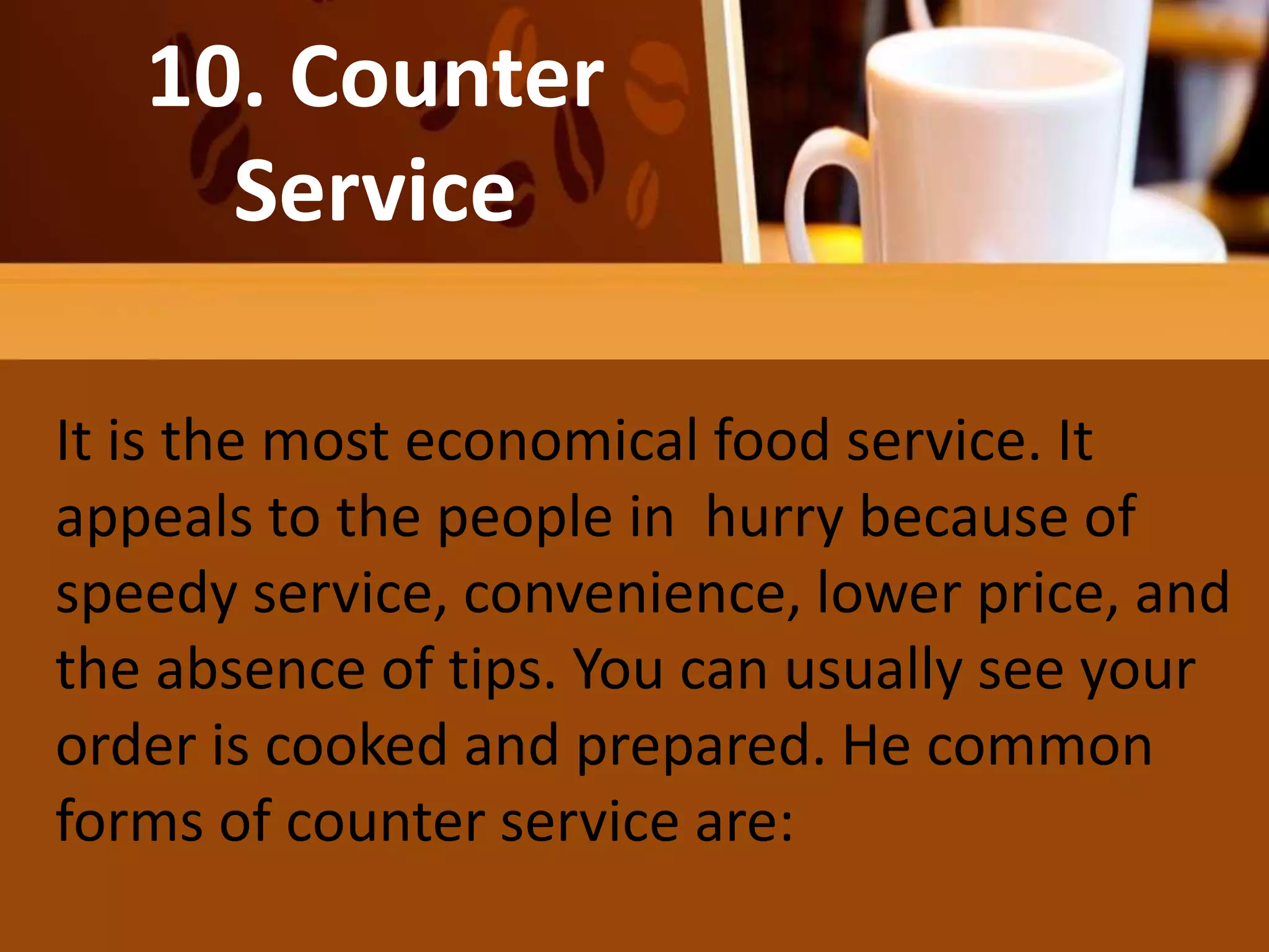 10. Counter
Service
It is the most economical food service. It
appeals to the people in hurry because of
speedy service, convenience, lower price, and
the absence of tips. You can usually see your
order is cooked and prepared. He common
forms of counter service are:
 