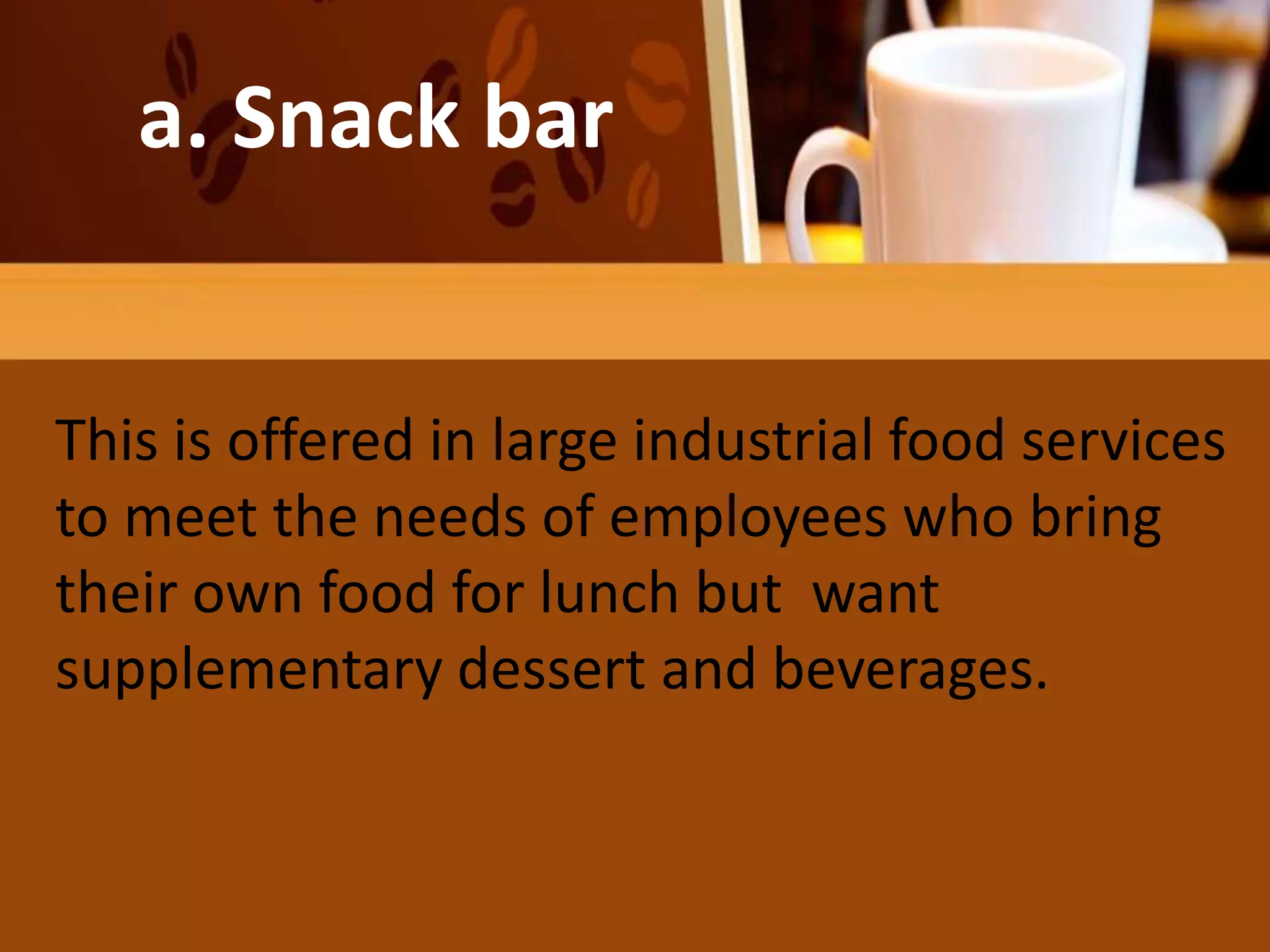 a. Snack bar
This is offered in large industrial food services
to meet the needs of employees who bring
their own food for lunch but want
supplementary dessert and beverages.
 