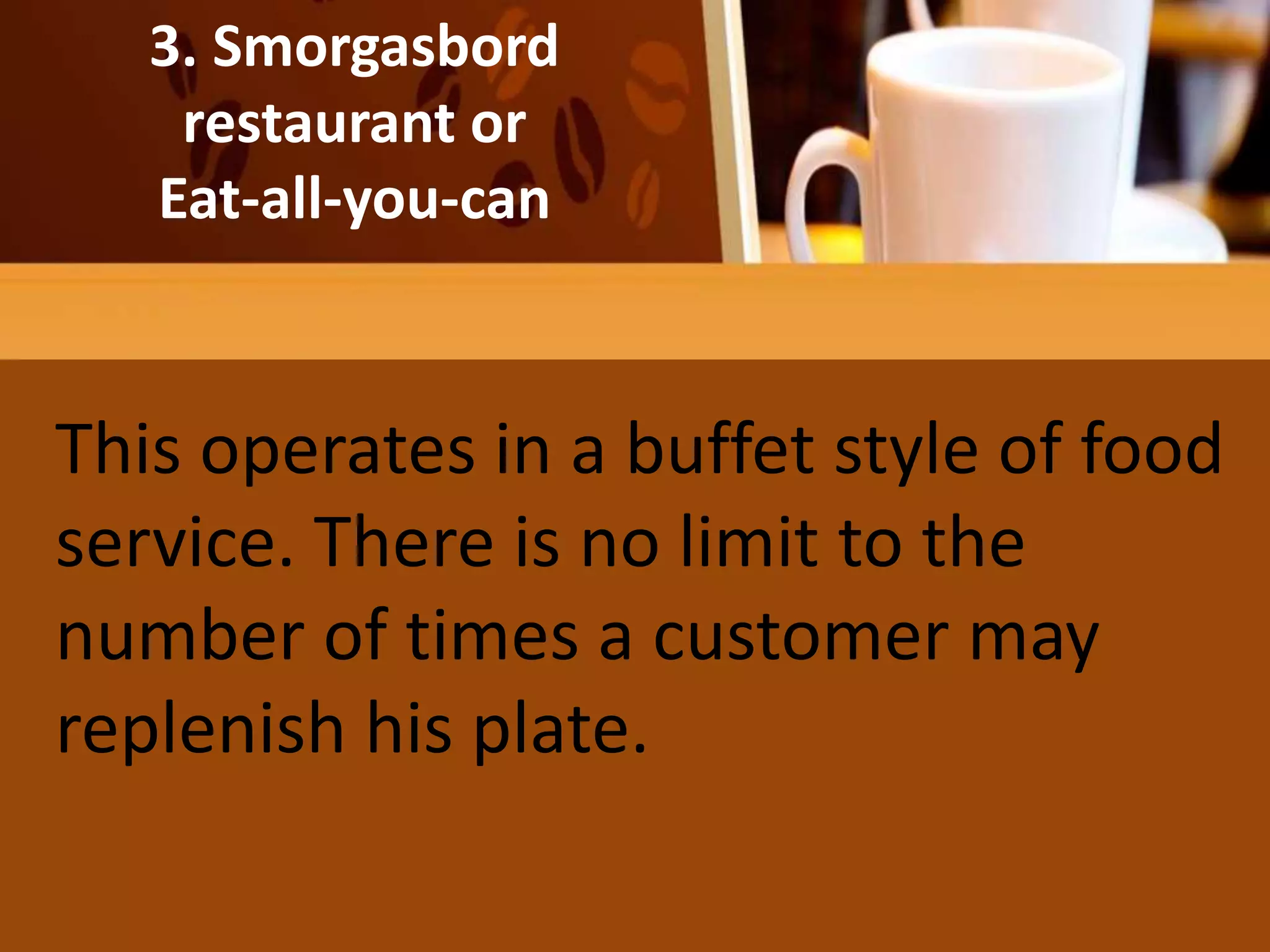 He salad may be the diner’s entire
meal
3. Smorgasbord
restaurant or
Eat-all-you-can
This operates in a buffet style of food
service. There is no limit to the
number of times a customer may
replenish his plate.
 