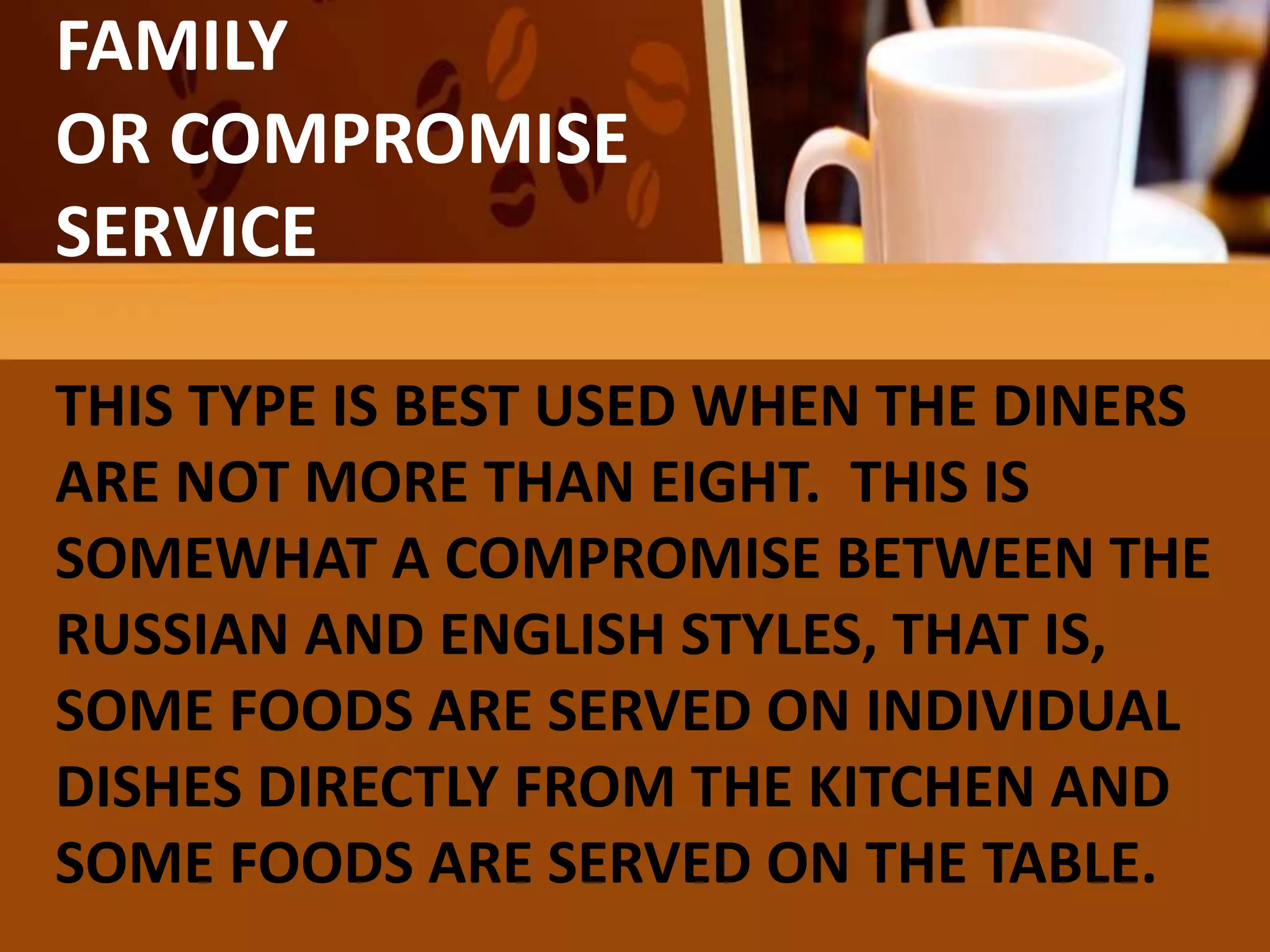 FAMILY
OR COMPROMISE
SERVICE
THIS TYPE IS BEST USED WHEN THE DINERS
ARE NOT MORE THAN EIGHT. THIS IS
SOMEWHAT A COMPROMISE BETWEEN THE
RUSSIAN AND ENGLISH STYLES, THAT IS,
SOME FOODS ARE SERVED ON INDIVIDUAL
DISHES DIRECTLY FROM THE KITCHEN AND
SOME FOODS ARE SERVED ON THE TABLE.
 