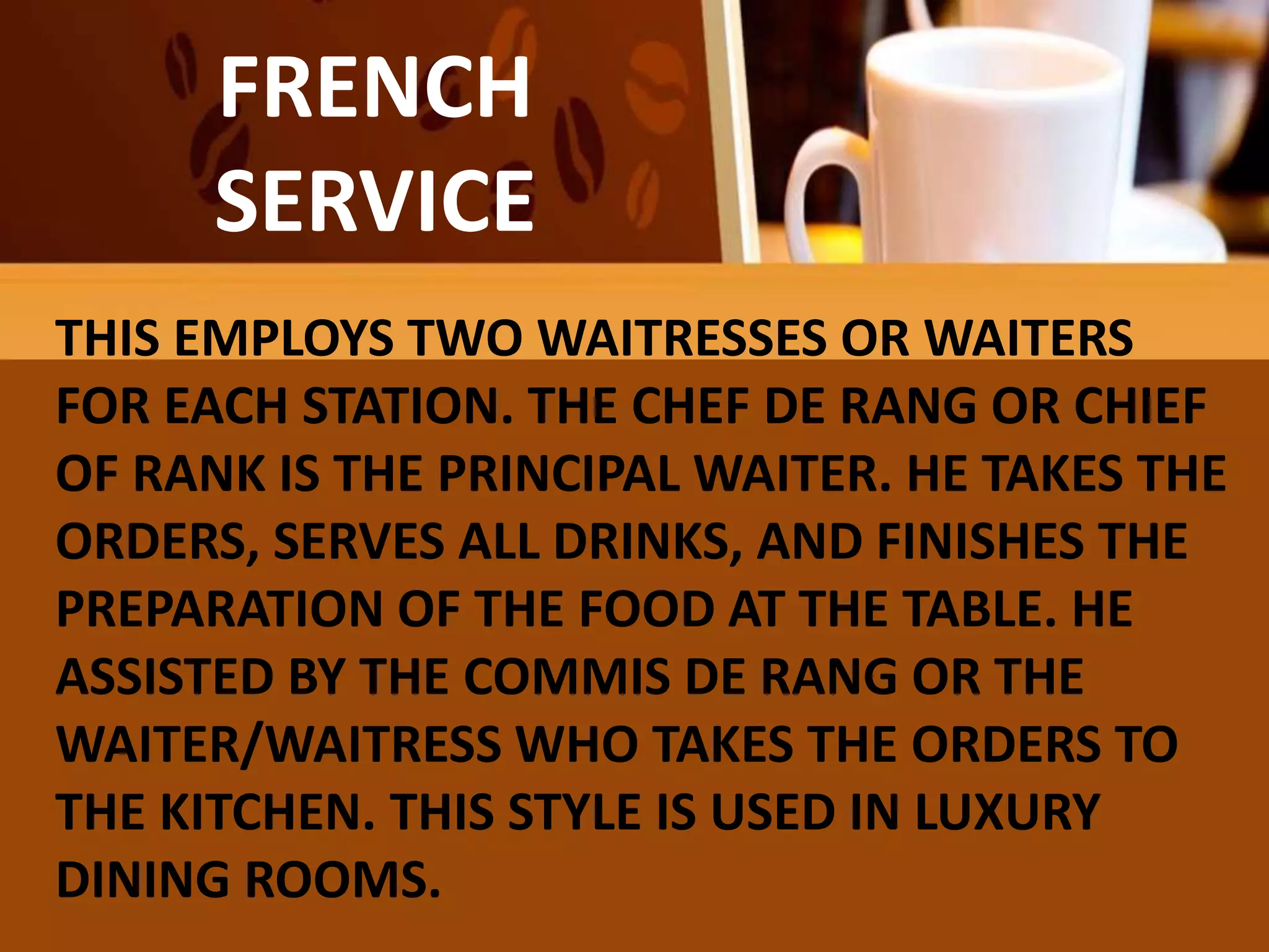 FAMILY
OR COMPROMISE
SERVICE
FRENCH
SERVICE
THIS EMPLOYS TWO WAITRESSES OR WAITERS
FOR EACH STATION. THE CHEF DE RANG OR CHIEF
OF RANK IS THE PRINCIPAL WAITER. HE TAKES THE
ORDERS, SERVES ALL DRINKS, AND FINISHES THE
PREPARATION OF THE FOOD AT THE TABLE. HE
ASSISTED BY THE COMMIS DE RANG OR THE
WAITER/WAITRESS WHO TAKES THE ORDERS TO
THE KITCHEN. THIS STYLE IS USED IN LUXURY
DINING ROOMS.
 
