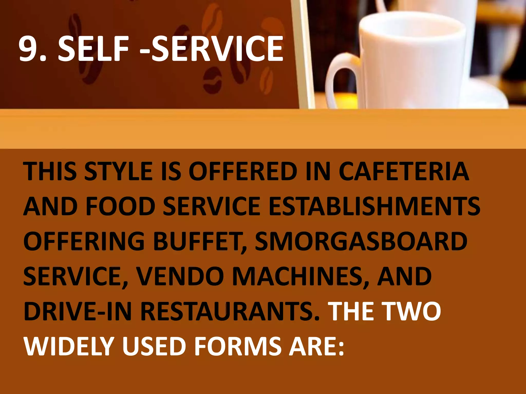 FAMILY
OR COMPROMISE
SERVICE
9. SELF -SERVICE
THIS STYLE IS OFFERED IN CAFETERIA
AND FOOD SERVICE ESTABLISHMENTS
OFFERING BUFFET, SMORGASBOARD
SERVICE, VENDO MACHINES, AND
DRIVE-IN RESTAURANTS. THE TWO
WIDELY USED FORMS ARE:
 