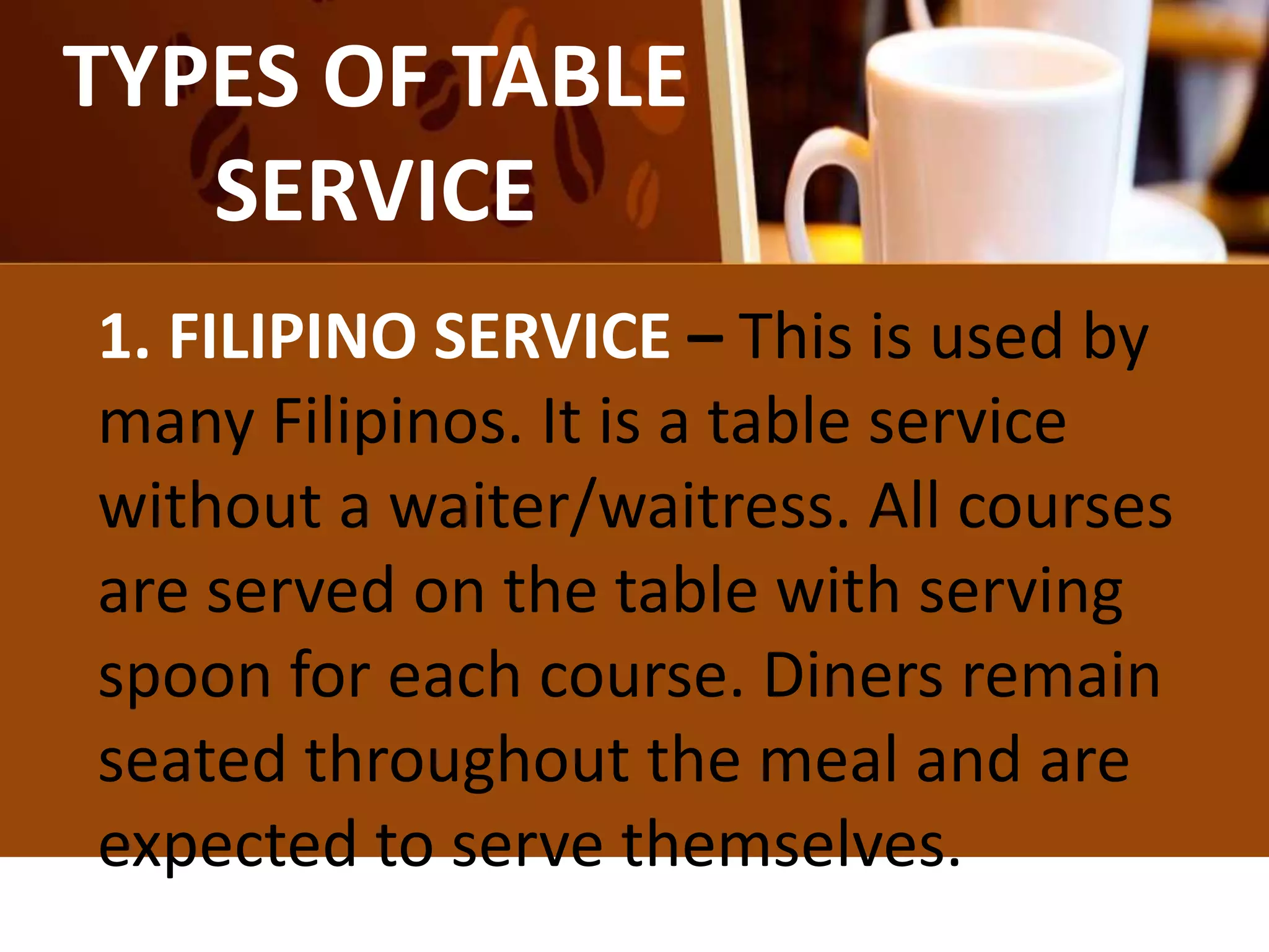 TYPES OF TABLE
SERVICE
1. FILIPINO SERVICE – This is used by
many Filipinos. It is a table service
without a waiter/waitress. All courses
are served on the table with serving
spoon for each course. Diners remain
seated throughout the meal and are
expected to serve themselves.
 