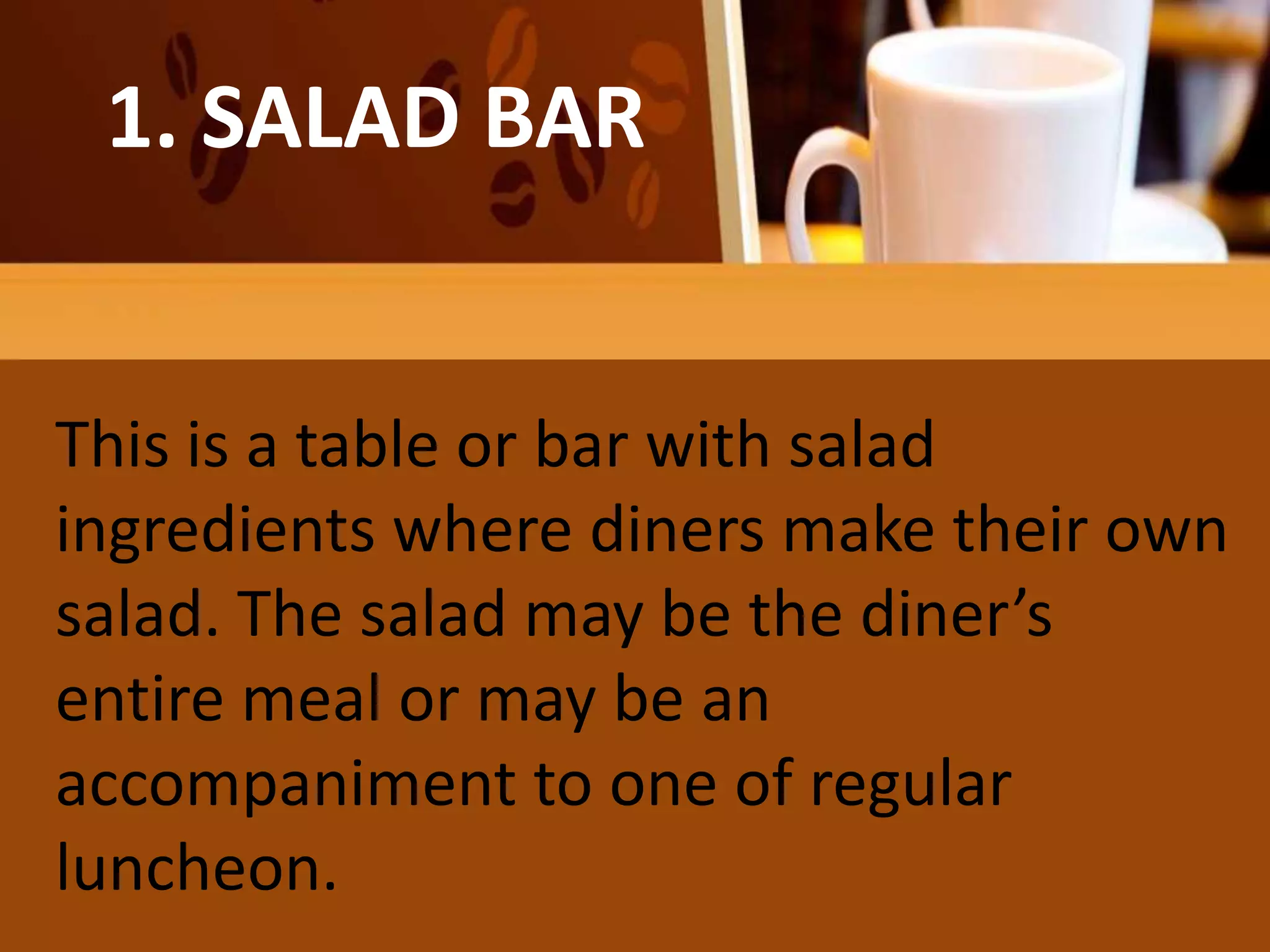 He salad may be the diner’s entire
meal
1. SALAD BAR
This is a table or bar with salad
ingredients where diners make their own
salad. The salad may be the diner’s
entire meal or may be an
accompaniment to one of regular
luncheon.
 