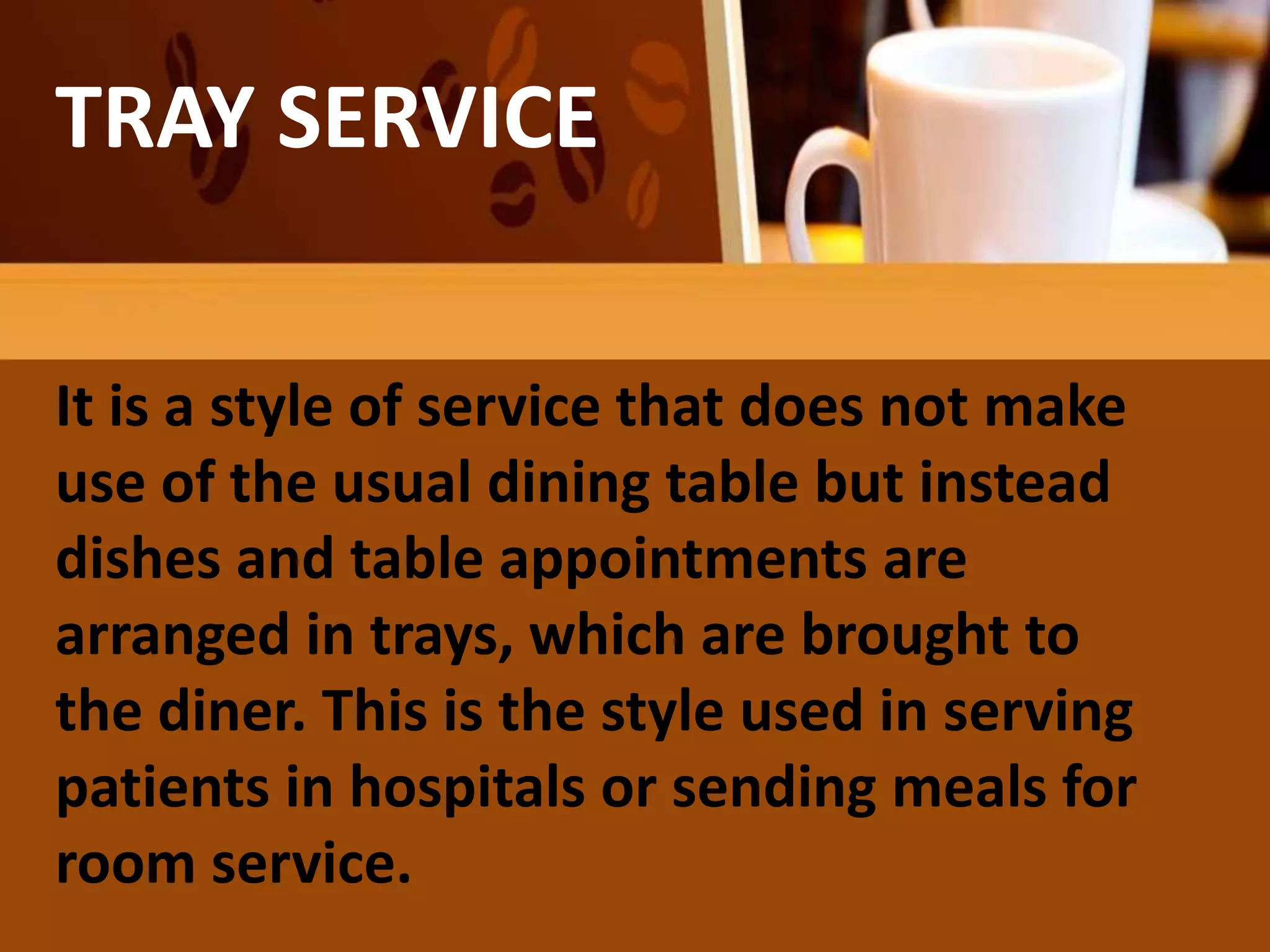 TRAY SERVICE
It is a style of service that does not make
use of the usual dining table but instead
dishes and table appointments are
arranged in trays, which are brought to
the diner. This is the style used in serving
patients in hospitals or sending meals for
room service.
 