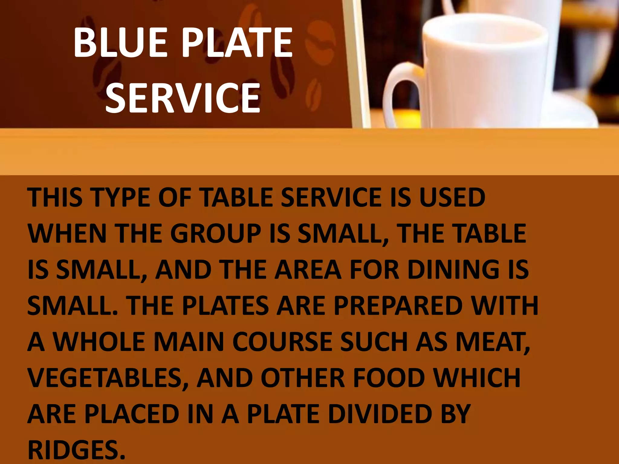 BLUE PLATE
SERVICE
THIS TYPE OF TABLE SERVICE IS USED
WHEN THE GROUP IS SMALL, THE TABLE
IS SMALL, AND THE AREA FOR DINING IS
SMALL. THE PLATES ARE PREPARED WITH
A WHOLE MAIN COURSE SUCH AS MEAT,
VEGETABLES, AND OTHER FOOD WHICH
ARE PLACED IN A PLATE DIVIDED BY
RIDGES.
 
