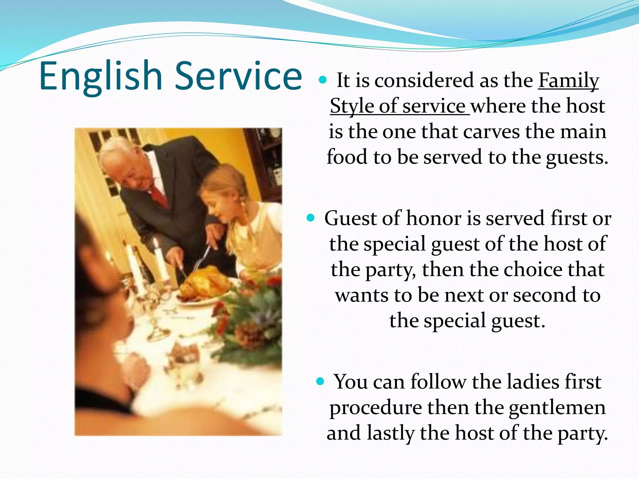 English Service  It is considered as the Family
Style of service where the host
is the one that carves the main
food to be served to the guests.
 Guest of honor is served first or
the special guest of the host of
the party, then the choice that
wants to be next or second to
the special guest.
 You can follow the ladies first
procedure then the gentlemen
and lastly the host of the party.
 