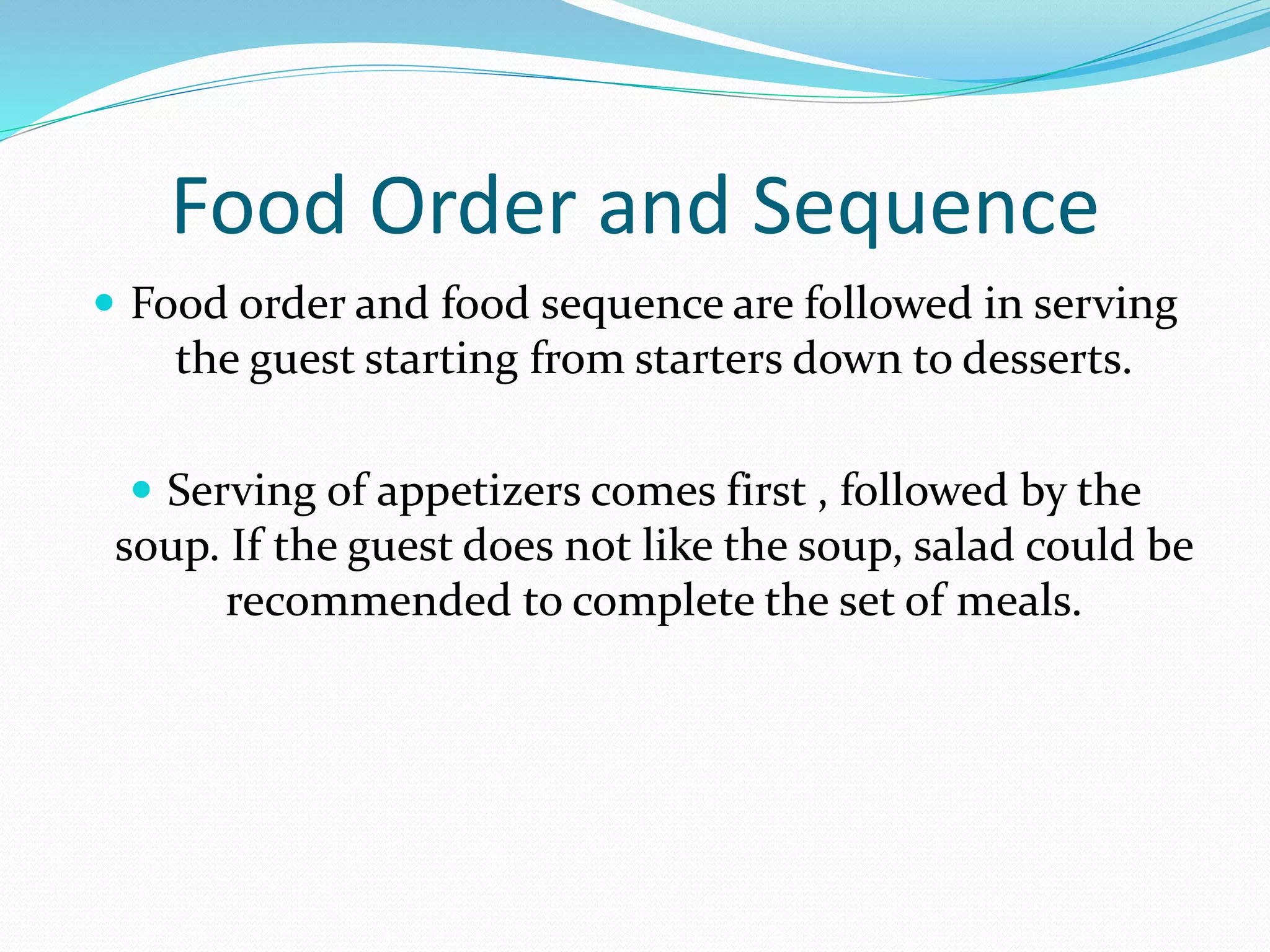 Food Order and Sequence
 Food order and food sequence are followed in serving
the guest starting from starters down to desserts.
 Serving of appetizers comes first , followed by the
soup. If the guest does not like the soup, salad could be
recommended to complete the set of meals.
 