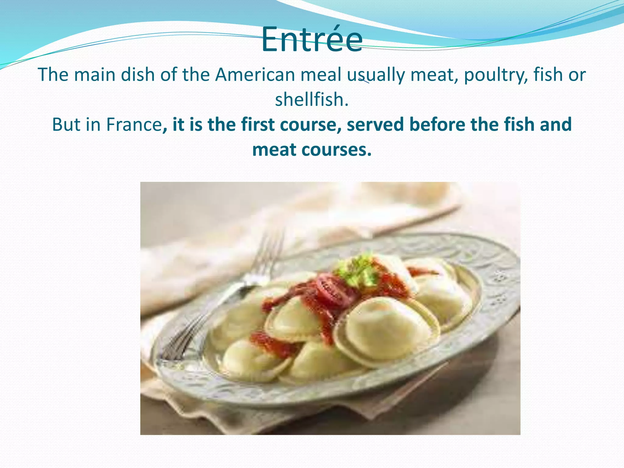 Entrée
The main dish of the American meal usually meat, poultry, fish or
shellfish.
But in France, it is the first course, served before the fish and
meat courses.
 