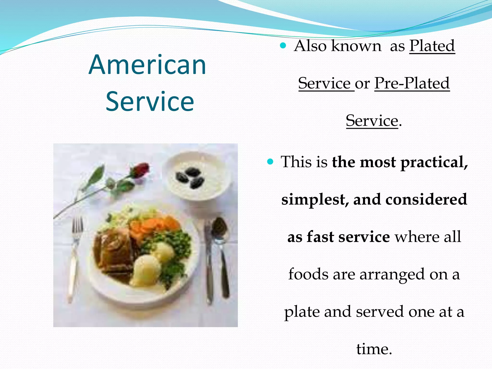 American
Service
 Also known as Plated
Service or Pre-Plated
Service.
 This is the most practical,
simplest, and considered
as fast service where all
foods are arranged on a
plate and served one at a
time.
 