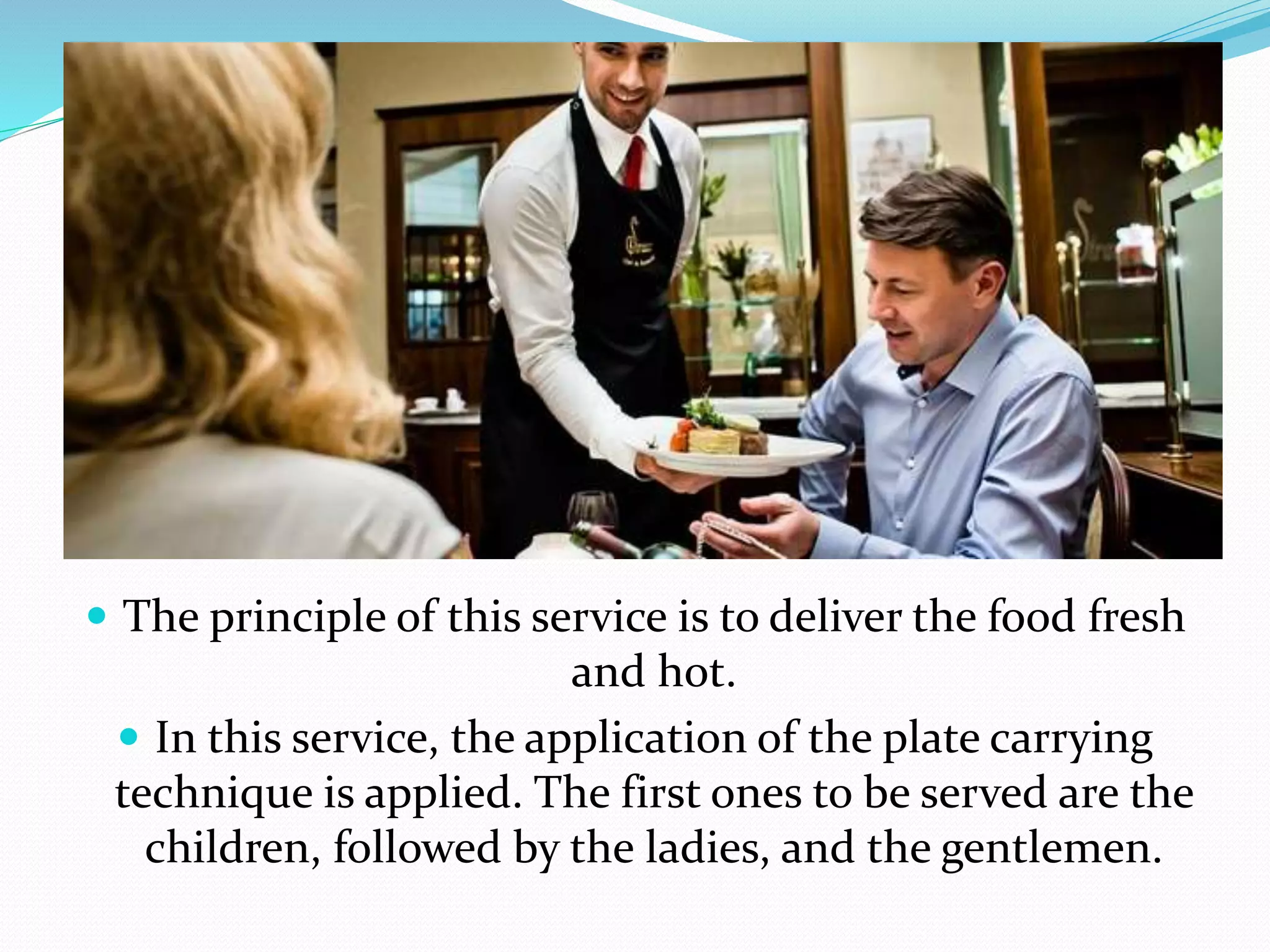  The principle of this service is to deliver the food fresh
and hot.
 In this service, the application of the plate carrying
technique is applied. The first ones to be served are the
children, followed by the ladies, and the gentlemen.
 