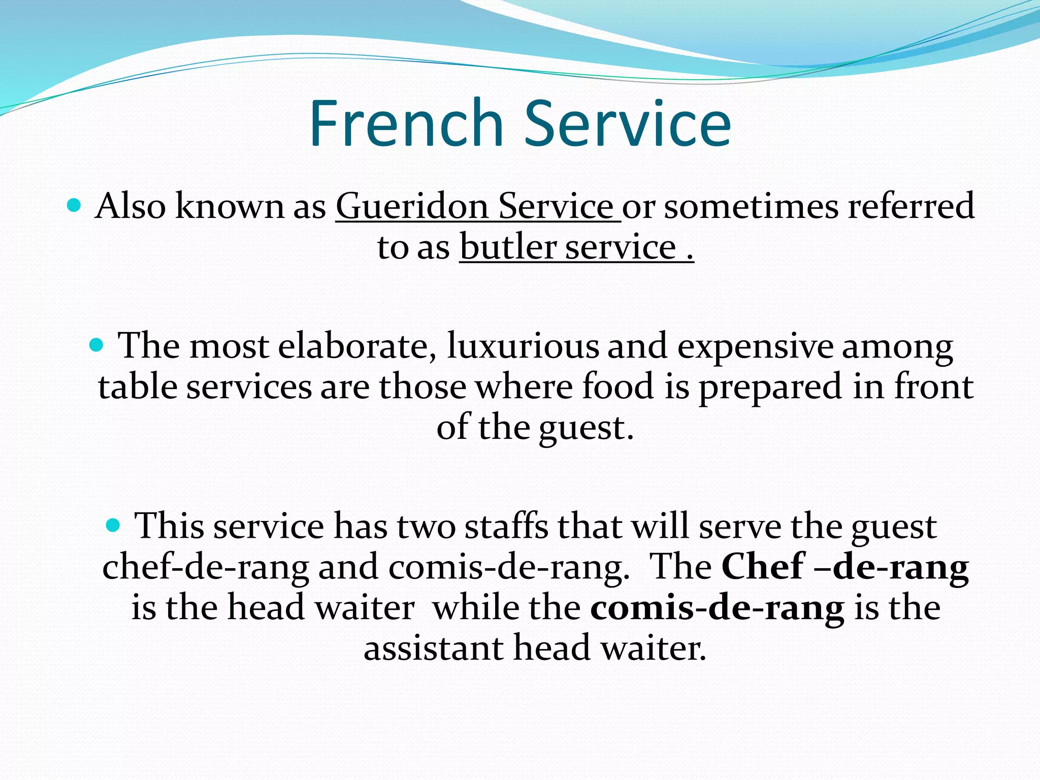 French Service
 Also known as Gueridon Service or sometimes referred
to as butler service .
 The most elaborate, luxurious and expensive among
table services are those where food is prepared in front
of the guest.
 This service has two staffs that will serve the guest
chef-de-rang and comis-de-rang. The Chef –de-rang
is the head waiter while the comis-de-rang is the
assistant head waiter.
 