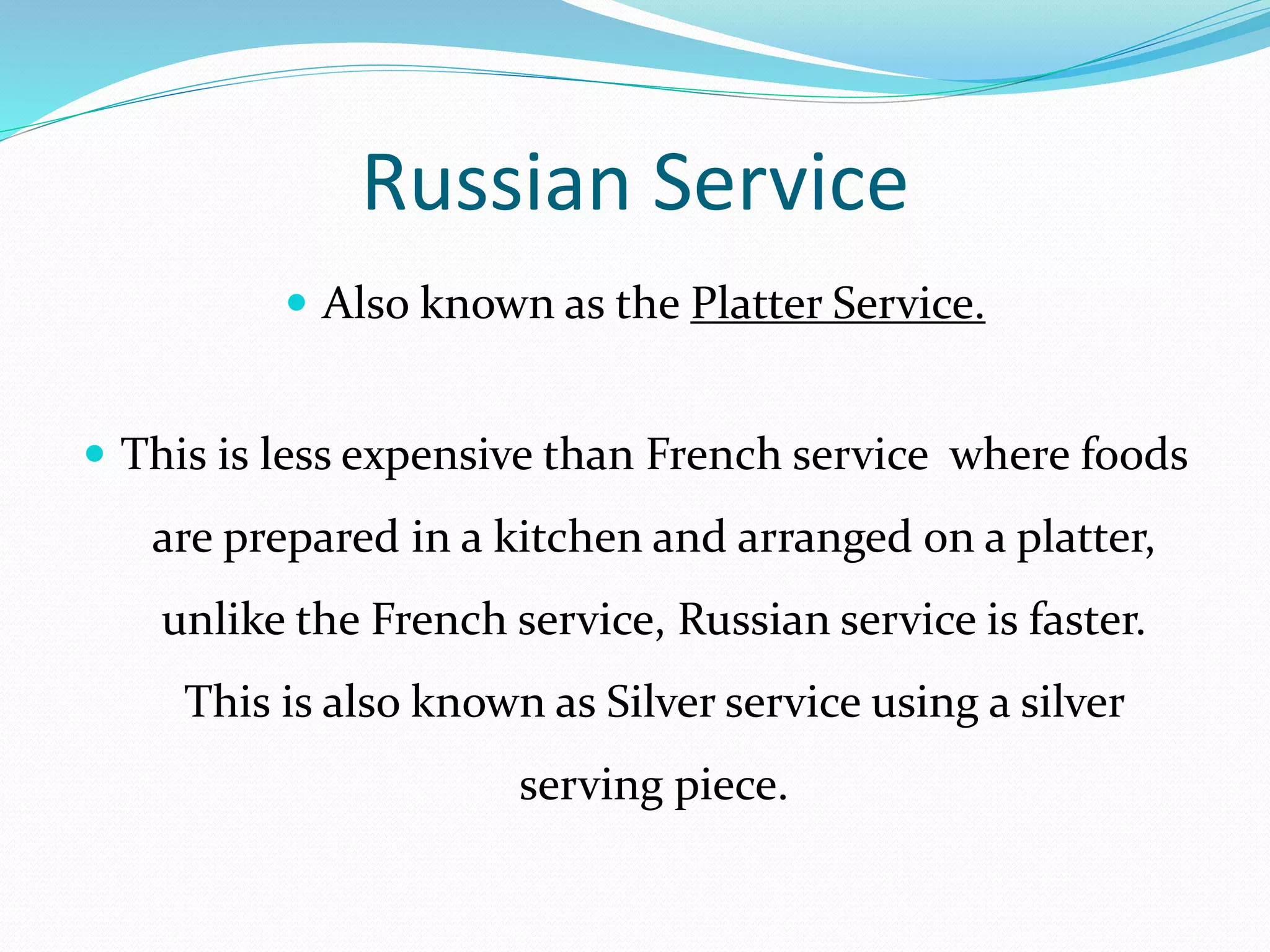 Russian Service
 Also known as the Platter Service.
 This is less expensive than French service where foods
are prepared in a kitchen and arranged on a platter,
unlike the French service, Russian service is faster.
This is also known as Silver service using a silver
serving piece.
 