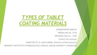 TYPES OF TABLET
COATING MATERIALS
A PRESENTATION MADE BY
PRERNA (Roll No.-1737)
PRIYANSHA (Roll No.- 1738)
B.Pharm Vth semester
SUBMITTED TO- Dr. AMITA SARWAL (Professor of Pharmaceutics)
UNIVERSITY INSTITUTE OF PHARMACEUTICAL SCIENCES, PANJAB UNIVERSITY, CHANDIGARH
 