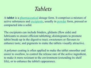 A tablet is a pharmaceutical dosage form. It comprises a mixture of
active substances and excipients, usually in powder form, pressed or
compacted into a solid.
The excipients can include binders, glidants (flow aids) and
lubricants to ensure efficient tabletting; disintegrants to promote
tablet break-up in the digestive tract; sweeteners or flavours to
enhance taste; and pigments to make the tablets visually attractive.
A polymer coating is often applied to make the tablet smoother and
easier to swallow, to control the release rate of the active ingredient,
to make it more resistant to the environment (extending its shelf
life), or to enhance the tablet's appearance.
Tablets
 