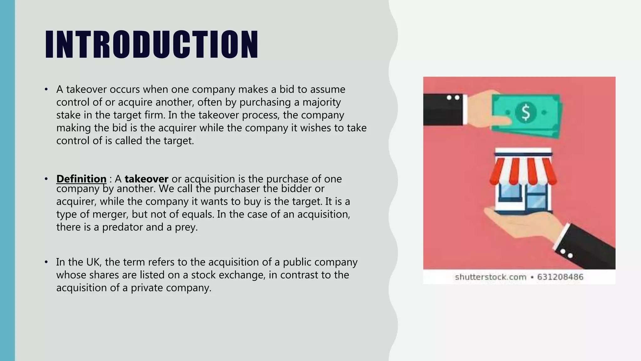 INTRODUCTION
• A takeover occurs when one company makes a bid to assume
control of or acquire another, often by purchasing a majority
stake in the target firm. In the takeover process, the company
making the bid is the acquirer while the company it wishes to take
control of is called the target.
• Definition : A takeover or acquisition is the purchase of one
company by another. We call the purchaser the bidder or
acquirer, while the company it wants to buy is the target. It is a
type of merger, but not of equals. In the case of an acquisition,
there is a predator and a prey.
• In the UK, the term refers to the acquisition of a public company
whose shares are listed on a stock exchange, in contrast to the
acquisition of a private company.
 