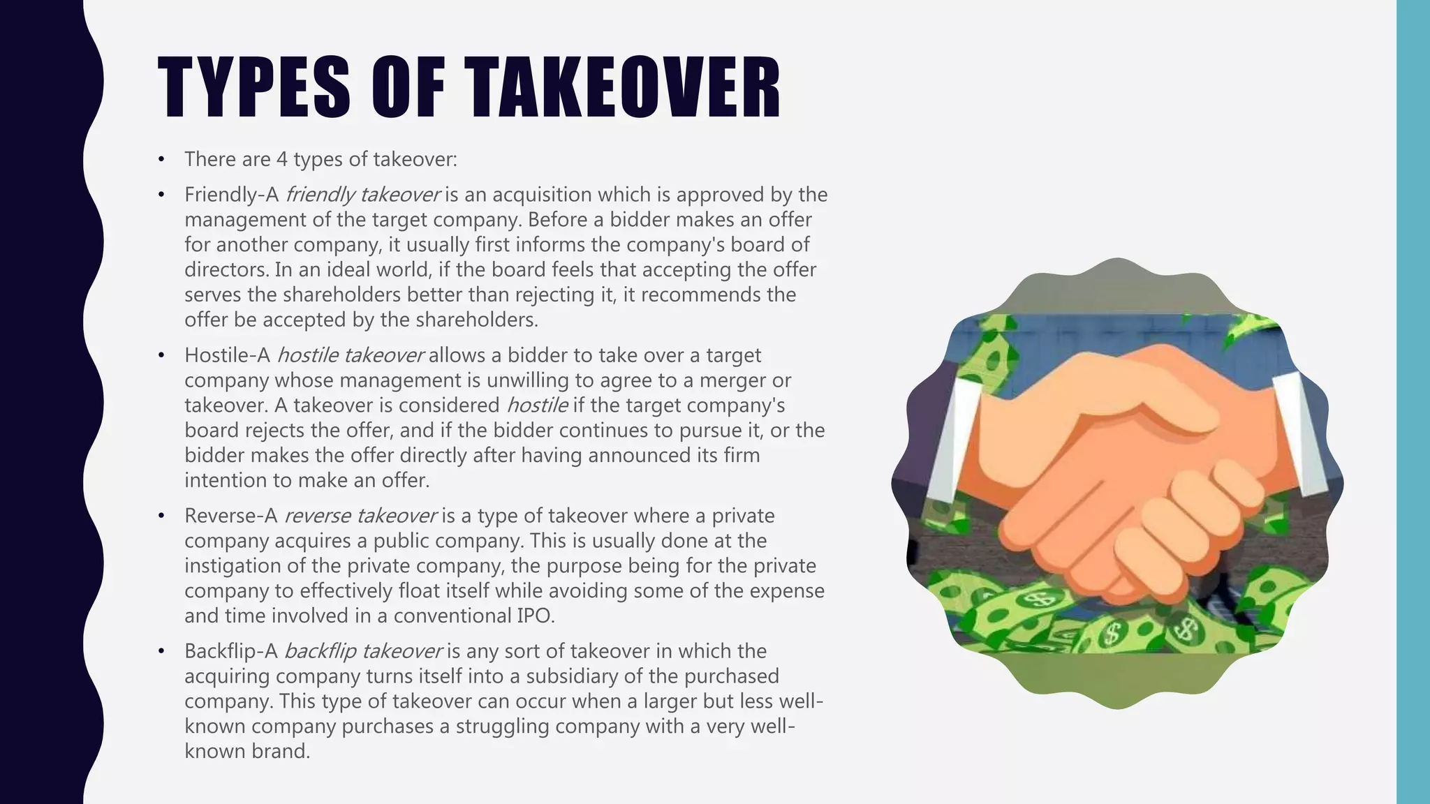 TYPES OF TAKEOVER
• There are 4 types of takeover:
• Friendly-A friendly takeover is an acquisition which is approved by the
management of the target company. Before a bidder makes an offer
for another company, it usually first informs the company's board of
directors. In an ideal world, if the board feels that accepting the offer
serves the shareholders better than rejecting it, it recommends the
offer be accepted by the shareholders.
• Hostile-A hostile takeover allows a bidder to take over a target
company whose management is unwilling to agree to a merger or
takeover. A takeover is considered hostile if the target company's
board rejects the offer, and if the bidder continues to pursue it, or the
bidder makes the offer directly after having announced its firm
intention to make an offer.
• Reverse-A reverse takeover is a type of takeover where a private
company acquires a public company. This is usually done at the
instigation of the private company, the purpose being for the private
company to effectively float itself while avoiding some of the expense
and time involved in a conventional IPO.
• Backflip-A backflip takeover is any sort of takeover in which the
acquiring company turns itself into a subsidiary of the purchased
company. This type of takeover can occur when a larger but less well-
known company purchases a struggling company with a very well-
known brand.
 