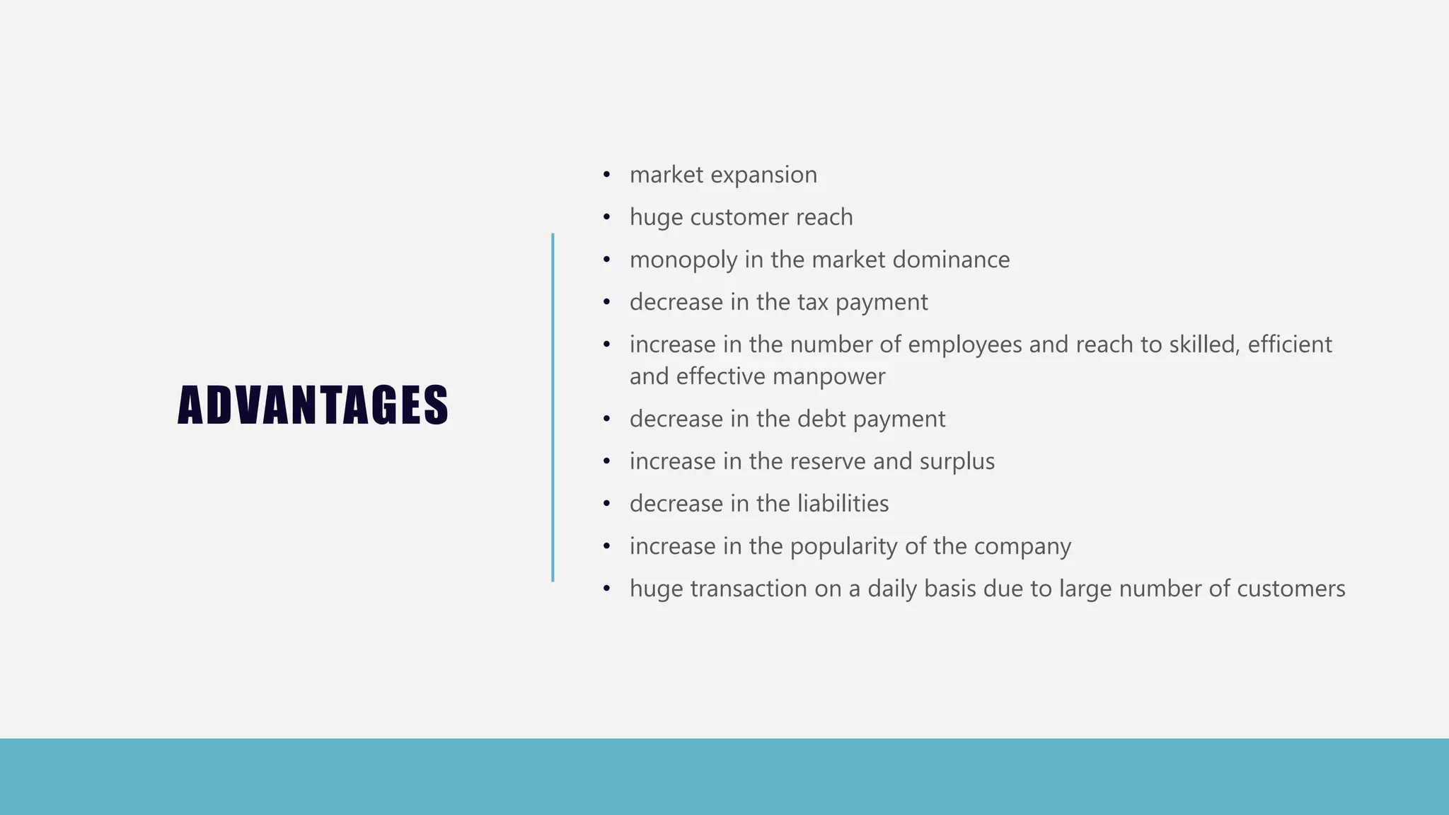 ADVANTAGES
• market expansion
• huge customer reach
• monopoly in the market dominance
• decrease in the tax payment
• increase in the number of employees and reach to skilled, efficient
and effective manpower
• decrease in the debt payment
• increase in the reserve and surplus
• decrease in the liabilities
• increase in the popularity of the company
• huge transaction on a daily basis due to large number of customers
 