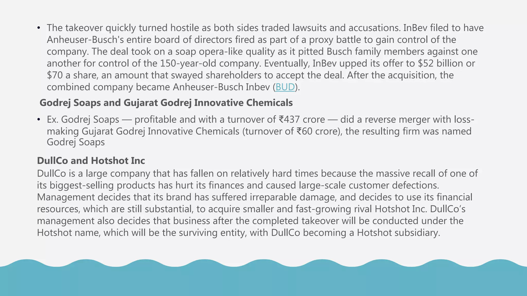 • The takeover quickly turned hostile as both sides traded lawsuits and accusations. InBev filed to have
Anheuser-Busch's entire board of directors fired as part of a proxy battle to gain control of the
company. The deal took on a soap opera-like quality as it pitted Busch family members against one
another for control of the 150-year-old company. Eventually, InBev upped its offer to $52 billion or
$70 a share, an amount that swayed shareholders to accept the deal. After the acquisition, the
combined company became Anheuser-Busch Inbev (BUD).
Godrej Soaps and Gujarat Godrej Innovative Chemicals
• Ex. Godrej Soaps — profitable and with a turnover of ₹437 crore — did a reverse merger with loss-
making Gujarat Godrej Innovative Chemicals (turnover of ₹60 crore), the resulting firm was named
Godrej Soaps
DullCo and Hotshot Inc
DullCo is a large company that has fallen on relatively hard times because the massive recall of one of
its biggest-selling products has hurt its finances and caused large-scale customer defections.
Management decides that its brand has suffered irreparable damage, and decides to use its financial
resources, which are still substantial, to acquire smaller and fast-growing rival Hotshot Inc. DullCo’s
management also decides that business after the completed takeover will be conducted under the
Hotshot name, which will be the surviving entity, with DullCo becoming a Hotshot subsidiary.
 