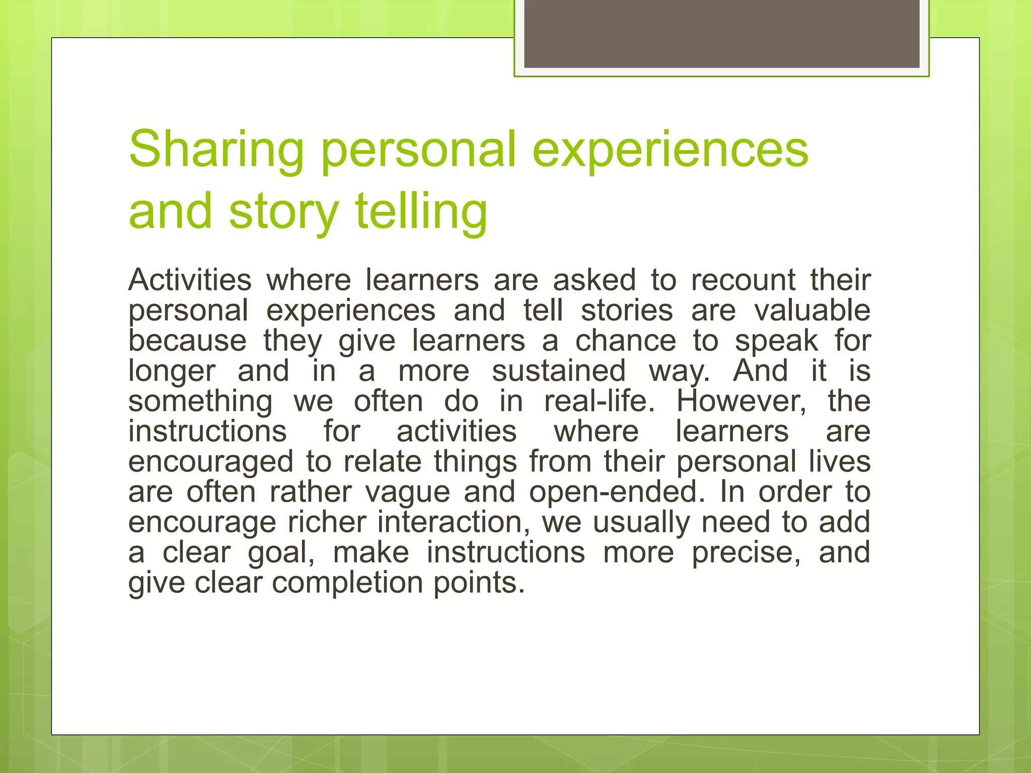 Sharing personal experiences
and story telling
Activities where learners are asked to recount their
personal experiences and tell stories are valuable
because they give learners a chance to speak for
longer and in a more sustained way. And it is
something we often do in real-life. However, the
instructions for activities where learners are
encouraged to relate things from their personal lives
are often rather vague and open-ended. In order to
encourage richer interaction, we usually need to add
a clear goal, make instructions more precise, and
give clear completion points.
 