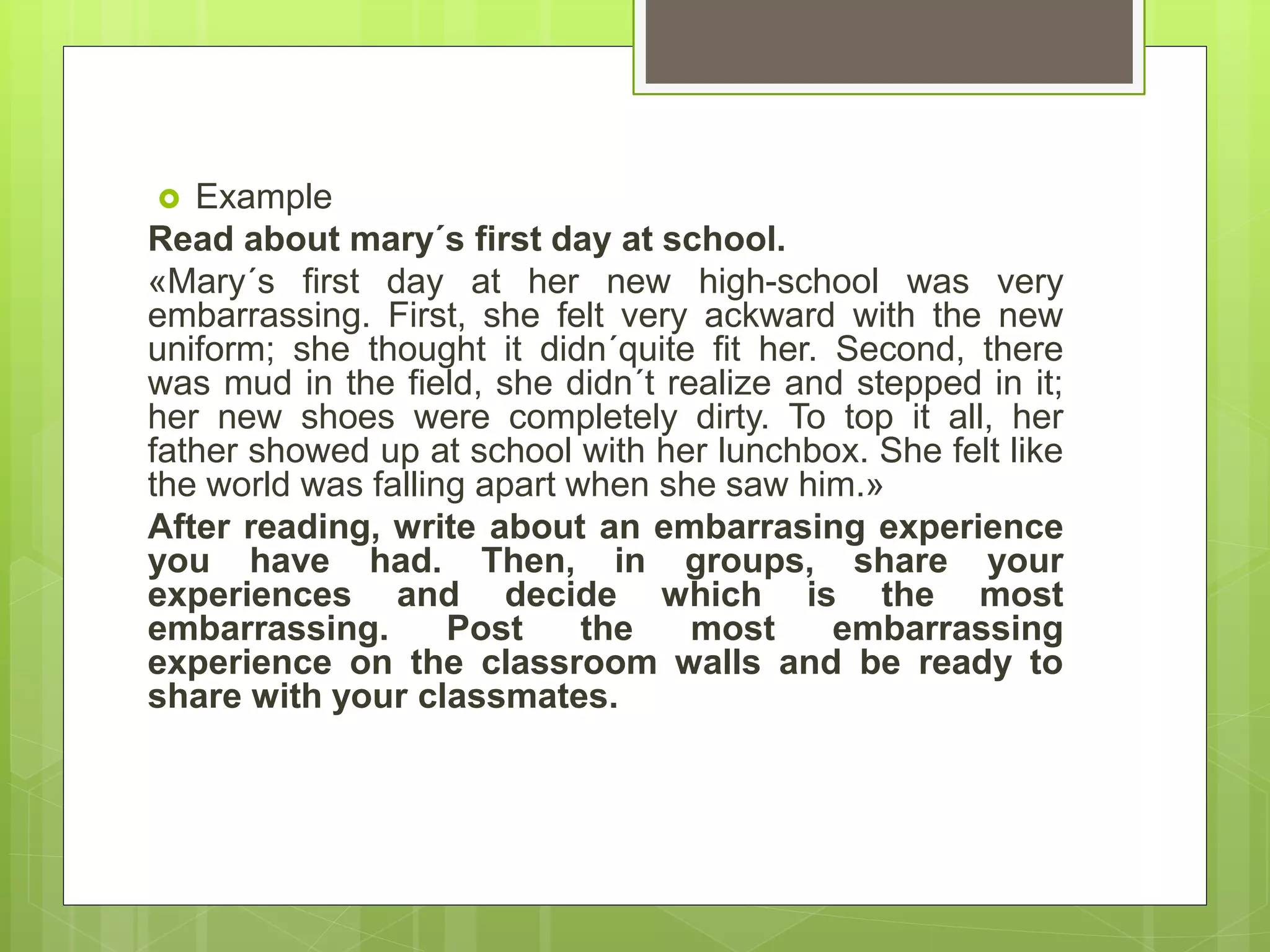  Example
Read about mary´s first day at school.
«Mary´s first day at her new high-school was very
embarrassing. First, she felt very ackward with the new
uniform; she thought it didn´quite fit her. Second, there
was mud in the field, she didn´t realize and stepped in it;
her new shoes were completely dirty. To top it all, her
father showed up at school with her lunchbox. She felt like
the world was falling apart when she saw him.»
After reading, write about an embarrasing experience
you have had. Then, in groups, share your
experiences and decide which is the most
embarrassing. Post the most embarrassing
experience on the classroom walls and be ready to
share with your classmates.
 