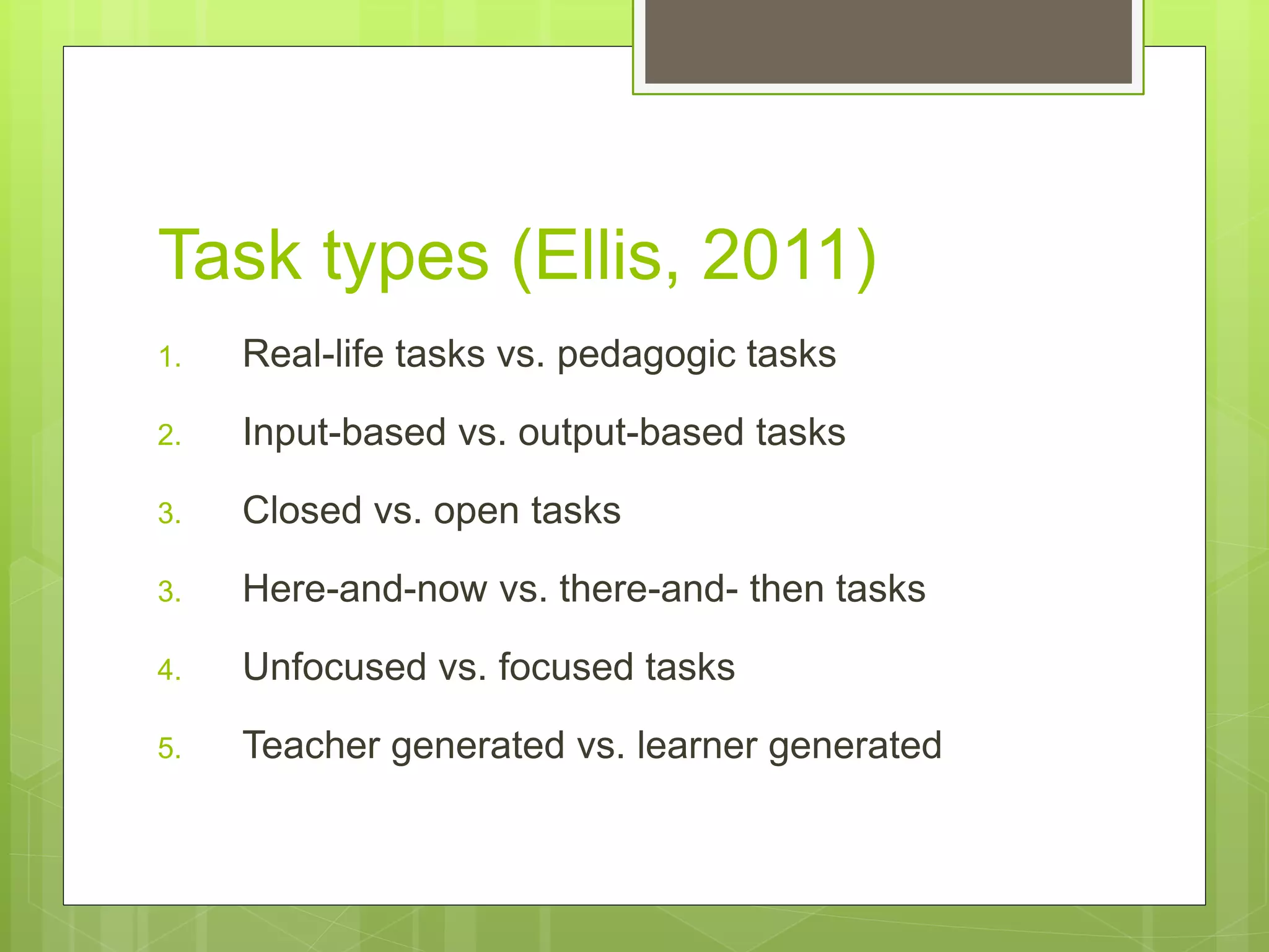 Task types (Ellis, 2011)
1. Real-life tasks vs. pedagogic tasks
2. Input-based vs. output-based tasks
3. Closed vs. open tasks
3. Here-and-now vs. there-and- then tasks
4. Unfocused vs. focused tasks
5. Teacher generated vs. learner generated
 