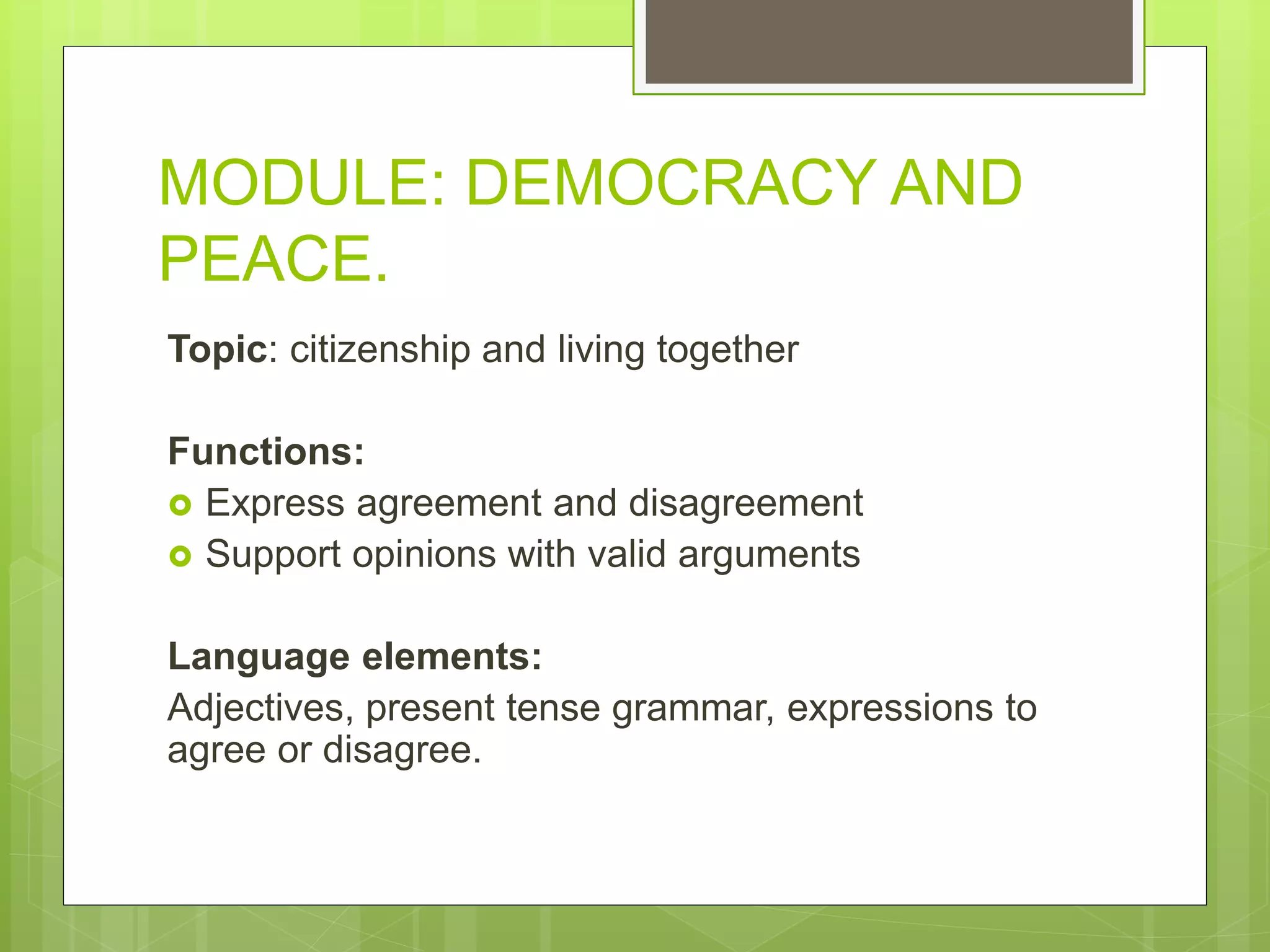 MODULE: DEMOCRACY AND
PEACE.
Topic: citizenship and living together
Functions:
 Express agreement and disagreement
 Support opinions with valid arguments
Language elements:
Adjectives, present tense grammar, expressions to
agree or disagree.
 