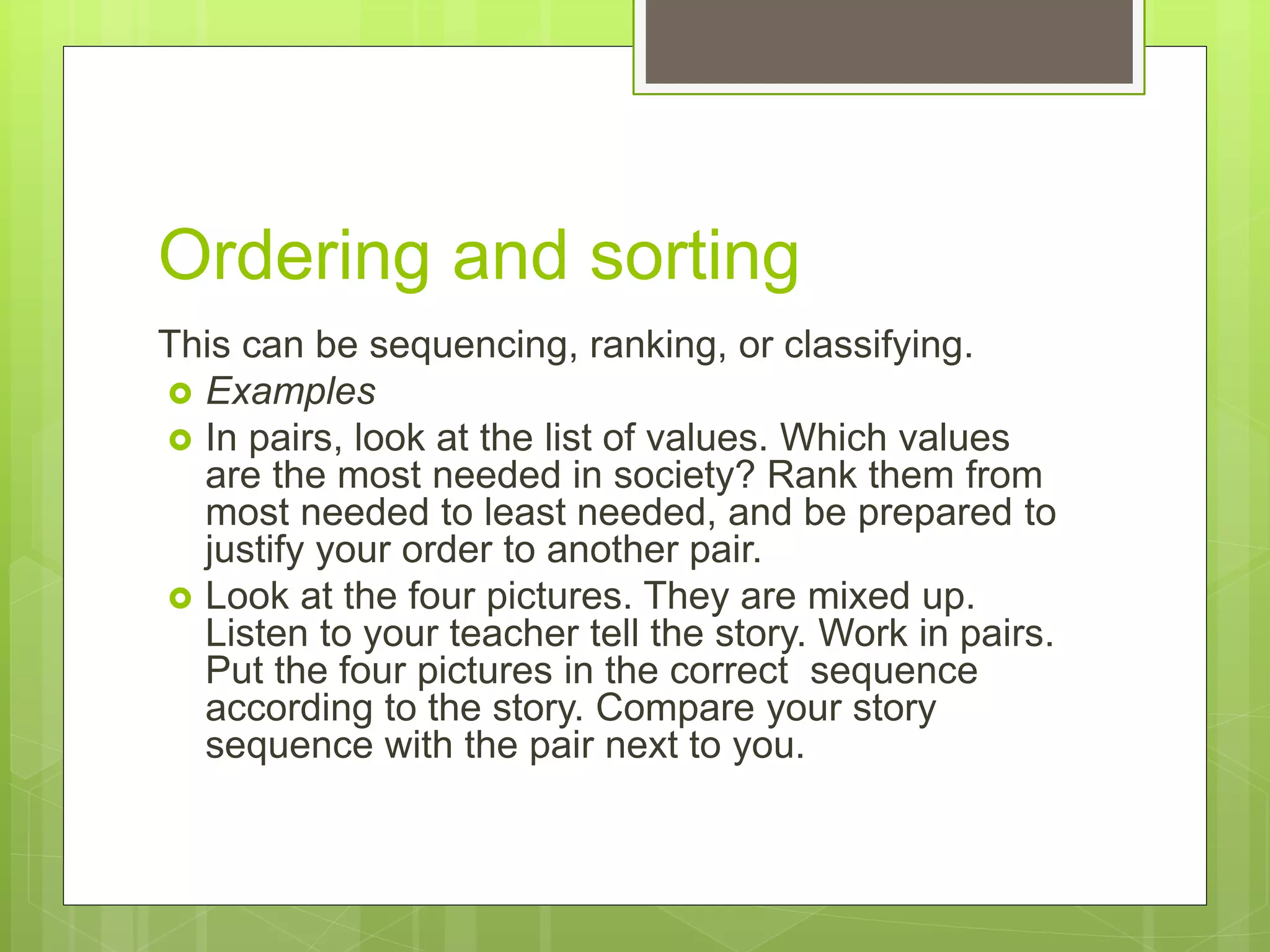 Ordering and sorting
This can be sequencing, ranking, or classifying.
 Examples
 In pairs, look at the list of values. Which values
are the most needed in society? Rank them from
most needed to least needed, and be prepared to
justify your order to another pair.
 Look at the four pictures. They are mixed up.
Listen to your teacher tell the story. Work in pairs.
Put the four pictures in the correct sequence
according to the story. Compare your story
sequence with the pair next to you.
 