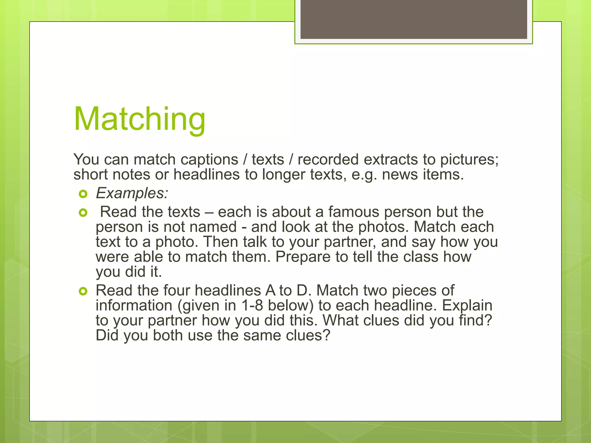 Matching
You can match captions / texts / recorded extracts to pictures;
short notes or headlines to longer texts, e.g. news items.
 Examples:
 Read the texts – each is about a famous person but the
person is not named - and look at the photos. Match each
text to a photo. Then talk to your partner, and say how you
were able to match them. Prepare to tell the class how
you did it.
 Read the four headlines A to D. Match two pieces of
information (given in 1-8 below) to each headline. Explain
to your partner how you did this. What clues did you find?
Did you both use the same clues?
 