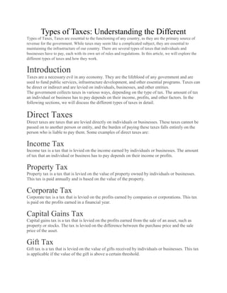 Types of Taxes: Understanding the Different
Types of Taxes, Taxes are essential to the functioning of any country, as they are the primary source of
revenue for the government. While taxes may seem like a complicated subject, they are essential to
maintaining the infrastructure of our country. There are several types of taxes that individuals and
businesses have to pay, each with its own set of rules and regulations. In this article, we will explore the
different types of taxes and how they work.
Introduction
Taxes are a necessary evil in any economy. They are the lifeblood of any government and are
used to fund public services, infrastructure development, and other essential programs. Taxes can
be direct or indirect and are levied on individuals, businesses, and other entities.
The government collects taxes in various ways, depending on the type of tax. The amount of tax
an individual or business has to pay depends on their income, profits, and other factors. In the
following sections, we will discuss the different types of taxes in detail.
Direct Taxes
Direct taxes are taxes that are levied directly on individuals or businesses. These taxes cannot be
passed on to another person or entity, and the burden of paying these taxes falls entirely on the
person who is liable to pay them. Some examples of direct taxes are:
Income Tax
Income tax is a tax that is levied on the income earned by individuals or businesses. The amount
of tax that an individual or business has to pay depends on their income or profits.
Property Tax
Property tax is a tax that is levied on the value of property owned by individuals or businesses.
This tax is paid annually and is based on the value of the property.
Corporate Tax
Corporate tax is a tax that is levied on the profits earned by companies or corporations. This tax
is paid on the profits earned in a financial year.
Capital Gains Tax
Capital gains tax is a tax that is levied on the profits earned from the sale of an asset, such as
property or stocks. The tax is levied on the difference between the purchase price and the sale
price of the asset.
Gift Tax
Gift tax is a tax that is levied on the value of gifts received by individuals or businesses. This tax
is applicable if the value of the gift is above a certain threshold.
 
