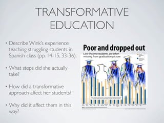 TRANSFORMATIVE
                  EDUCATION
•   Describe Wink’s experience
    teaching struggling students in
    Spanish class (pp. 14-15, 33-36).

•   What steps did she actually
    take?

•   How did a transformative
    approach affect her students?

•   Why did it affect them in this
    way?
 