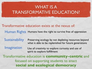 WHAT IS A
      TRANSFORMATIVE EDUCATION?

Transformative education exists at the nexus of:
 Human Rights     Humans have the right to survive free of oppression

 Sustainability   Preserving ecology by not depleting resources beyond
                  what is able to be replenished for future generations
 Imagination      Use of creativity to explore curiosity and use of
                  spirit to explore fulﬁllment
Transformative education is community-centric and
        focused on supporting students to enact
         social and ecological democracy
 