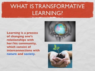WHAT IS TRANSFORMATIVE
        LEARNING?


Learning is a process
of changing one’s
relationships with
her/his community,
which consist of
interconnections with
nature and society.
 