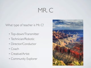 MR. C

What type of teacher is Mr. C?

  •   Top-down/Transmitter
  •   Technician/Robotic
  •   Director/Conductor
  •   Coach
  •   Creative/Artist
  •   Community Explorer
 