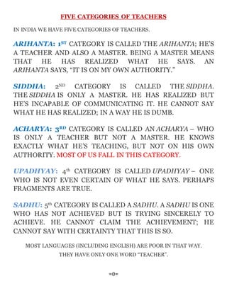 FIVE CATEGORIES OF TEACHERS
IN INDIA WE HAVE FIVE CATEGORIES OF TEACHERS.
ARIHANTA: 1ST CATEGORY IS CALLED THE ARIHANTA; HE’S
A TEACHER AND ALSO A MASTER. BEING A MASTER MEANS
THAT HE HAS REALIZED WHAT HE SAYS. AN
ARIHANTA SAYS, “IT IS ON MY OWN AUTHORITY.”
SIDDHA: 2ND CATEGORY IS CALLED THE SIDDHA.
THE SIDDHA IS ONLY A MASTER. HE HAS REALIZED BUT
HE’S INCAPABLE OF COMMUNICATING IT. HE CANNOT SAY
WHAT HE HAS REALIZED; IN A WAY HE IS DUMB.
ACHARYA: 3RD CATEGORY IS CALLED AN ACHARYA – WHO
IS ONLY A TEACHER BUT NOT A MASTER. HE KNOWS
EXACTLY WHAT HE’S TEACHING, BUT NOT ON HIS OWN
AUTHORITY. MOST OF US FALL IN THIS CATEGORY.
UPADHYAY: 4th CATEGORY IS CALLED UPADHYAY – ONE
WHO IS NOT EVEN CERTAIN OF WHAT HE SAYS. PERHAPS
FRAGMENTS ARE TRUE.
SADHU: 5th CATEGORY IS CALLED A SADHU. A SADHU IS ONE
WHO HAS NOT ACHIEVED BUT IS TRYING SINCERELY TO
ACHIEVE. HE CANNOT CLAIM THE ACHIEVEMENT; HE
CANNOT SAY WITH CERTAINTY THAT THIS IS SO.
MOST LANGUAGES (INCLUDING ENGLISH) ARE POOR IN THAT WAY.
THEY HAVE ONLY ONE WORD “TEACHER”.
=0=
 
