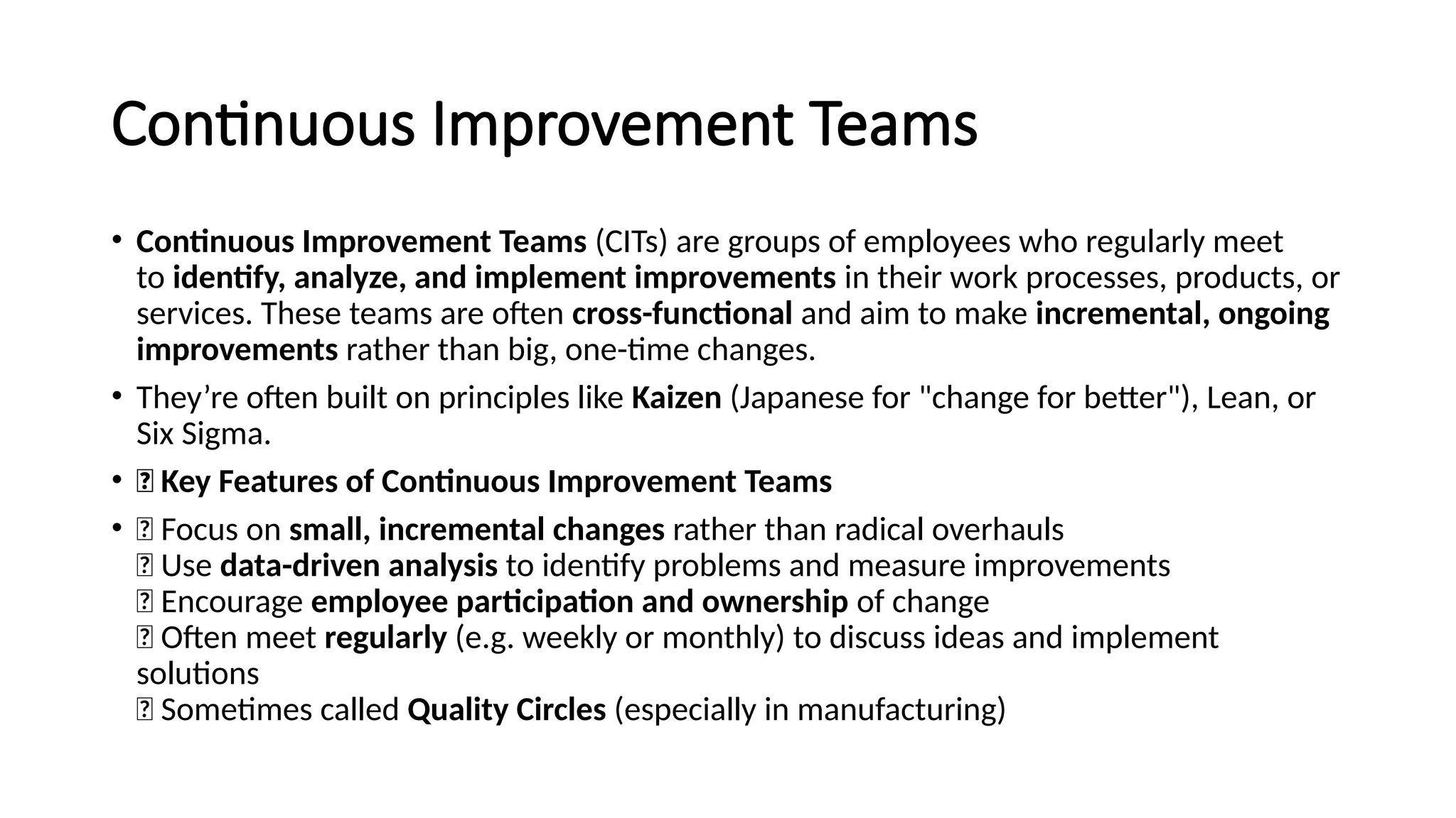 Continuous Improvement Teams
• Continuous Improvement Teams (CITs) are groups of employees who regularly meet
to identify, analyze, and implement improvements in their work processes, products, or
services. These teams are often cross-functional and aim to make incremental, ongoing
improvements rather than big, one-time changes.
• They’re often built on principles like Kaizen (Japanese for "change for better"), Lean, or
Six Sigma.
• 🔑 Key Features of Continuous Improvement Teams
• ✅ Focus on small, incremental changes rather than radical overhauls
✅ Use data-driven analysis to identify problems and measure improvements
✅ Encourage employee participation and ownership of change
✅ Often meet regularly (e.g. weekly or monthly) to discuss ideas and implement
solutions
✅ Sometimes called Quality Circles (especially in manufacturing)
 