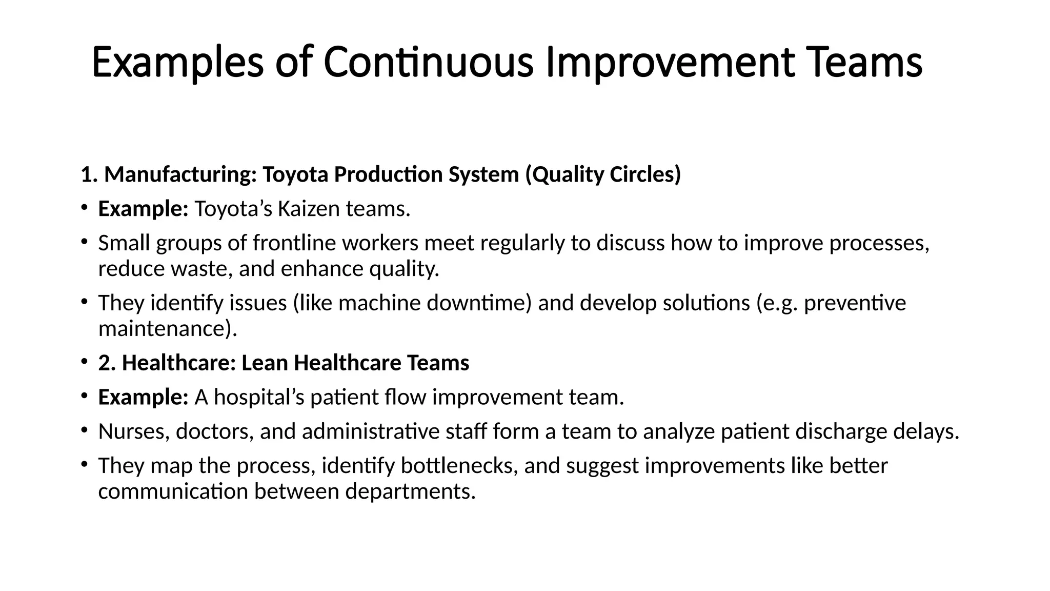 Examples of Continuous Improvement Teams
1. Manufacturing: Toyota Production System (Quality Circles)
• Example: Toyota’s Kaizen teams.
• Small groups of frontline workers meet regularly to discuss how to improve processes,
reduce waste, and enhance quality.
• They identify issues (like machine downtime) and develop solutions (e.g. preventive
maintenance).
• 2. Healthcare: Lean Healthcare Teams
• Example: A hospital’s patient flow improvement team.
• Nurses, doctors, and administrative staff form a team to analyze patient discharge delays.
• They map the process, identify bottlenecks, and suggest improvements like better
communication between departments.
 
