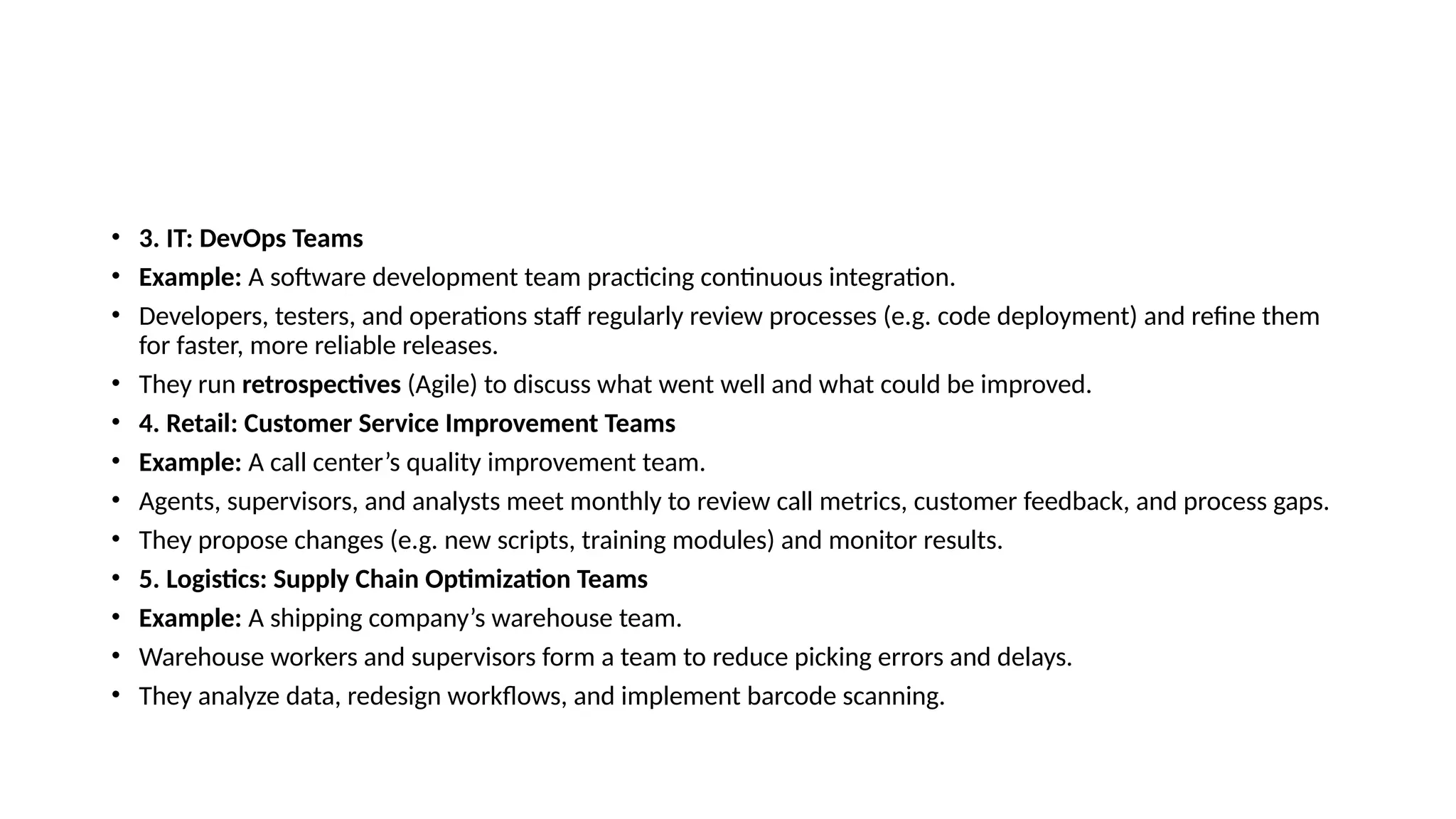 • 3. IT: DevOps Teams
• Example: A software development team practicing continuous integration.
• Developers, testers, and operations staff regularly review processes (e.g. code deployment) and refine them
for faster, more reliable releases.
• They run retrospectives (Agile) to discuss what went well and what could be improved.
• 4. Retail: Customer Service Improvement Teams
• Example: A call center’s quality improvement team.
• Agents, supervisors, and analysts meet monthly to review call metrics, customer feedback, and process gaps.
• They propose changes (e.g. new scripts, training modules) and monitor results.
• 5. Logistics: Supply Chain Optimization Teams
• Example: A shipping company’s warehouse team.
• Warehouse workers and supervisors form a team to reduce picking errors and delays.
• They analyze data, redesign workflows, and implement barcode scanning.
 