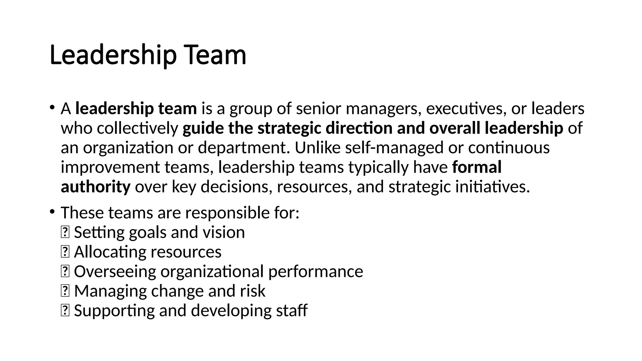 Leadership Team
• A leadership team is a group of senior managers, executives, or leaders
who collectively guide the strategic direction and overall leadership of
an organization or department. Unlike self-managed or continuous
improvement teams, leadership teams typically have formal
authority over key decisions, resources, and strategic initiatives.
• These teams are responsible for:
✅ Setting goals and vision
✅ Allocating resources
✅ Overseeing organizational performance
✅ Managing change and risk
✅ Supporting and developing staff
 