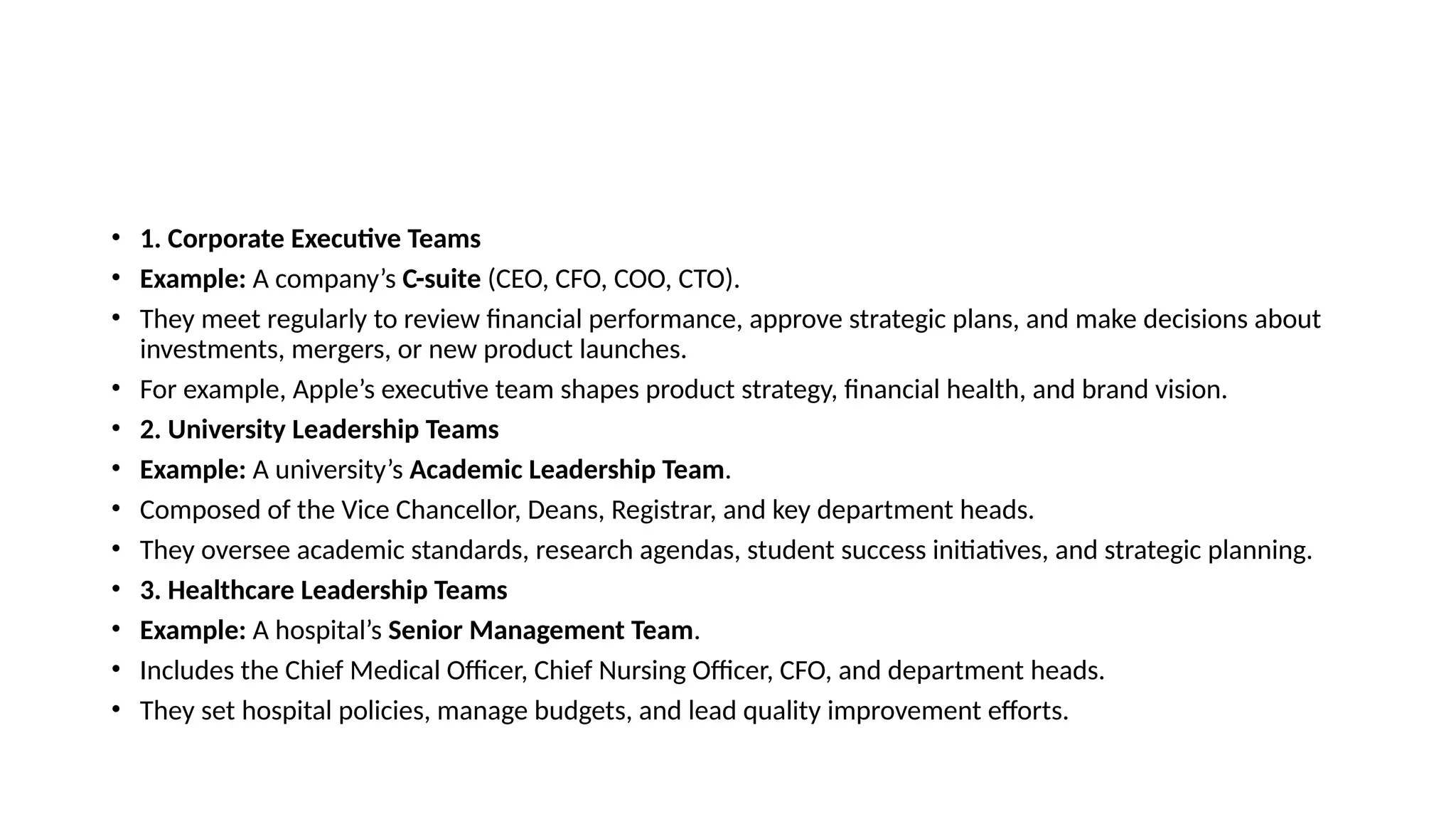 • 1. Corporate Executive Teams
• Example: A company’s C-suite (CEO, CFO, COO, CTO).
• They meet regularly to review financial performance, approve strategic plans, and make decisions about
investments, mergers, or new product launches.
• For example, Apple’s executive team shapes product strategy, financial health, and brand vision.
• 2. University Leadership Teams
• Example: A university’s Academic Leadership Team.
• Composed of the Vice Chancellor, Deans, Registrar, and key department heads.
• They oversee academic standards, research agendas, student success initiatives, and strategic planning.
• 3. Healthcare Leadership Teams
• Example: A hospital’s Senior Management Team.
• Includes the Chief Medical Officer, Chief Nursing Officer, CFO, and department heads.
• They set hospital policies, manage budgets, and lead quality improvement efforts.
 