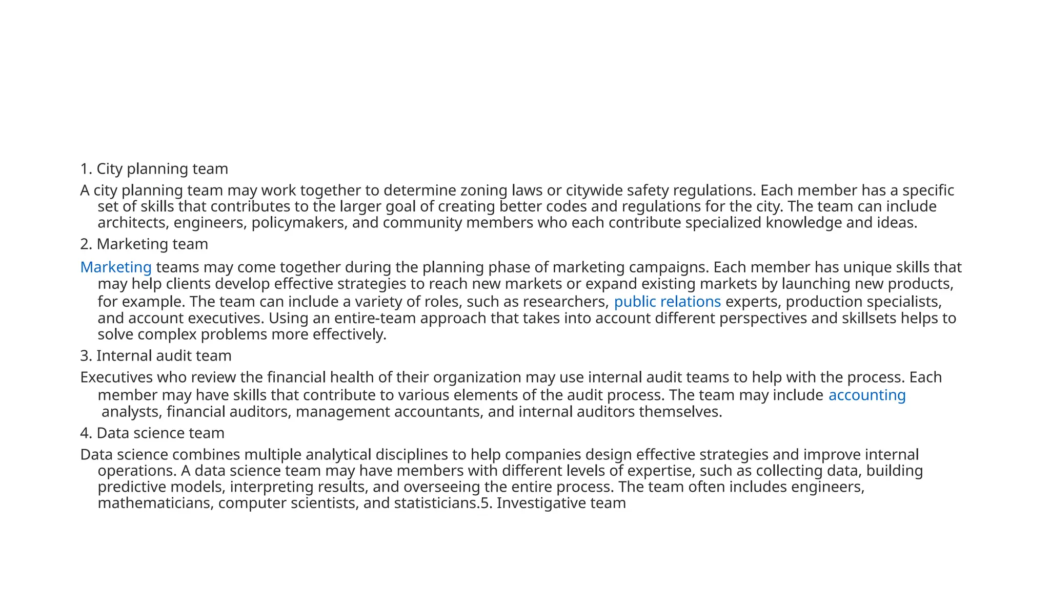 1. City planning team
A city planning team may work together to determine zoning laws or citywide safety regulations. Each member has a specific
set of skills that contributes to the larger goal of creating better codes and regulations for the city. The team can include
architects, engineers, policymakers, and community members who each contribute specialized knowledge and ideas.
2. Marketing team
Marketing teams may come together during the planning phase of marketing campaigns. Each member has unique skills that
may help clients develop effective strategies to reach new markets or expand existing markets by launching new products,
for example. The team can include a variety of roles, such as researchers, public relations experts, production specialists,
and account executives. Using an entire-team approach that takes into account different perspectives and skillsets helps to
solve complex problems more effectively.
3. Internal audit team
Executives who review the financial health of their organization may use internal audit teams to help with the process. Each
member may have skills that contribute to various elements of the audit process. The team may include accounting
analysts, financial auditors, management accountants, and internal auditors themselves.
4. Data science team
Data science combines multiple analytical disciplines to help companies design effective strategies and improve internal
operations. A data science team may have members with different levels of expertise, such as collecting data, building
predictive models, interpreting results, and overseeing the entire process. The team often includes engineers,
mathematicians, computer scientists, and statisticians.5. Investigative team
 