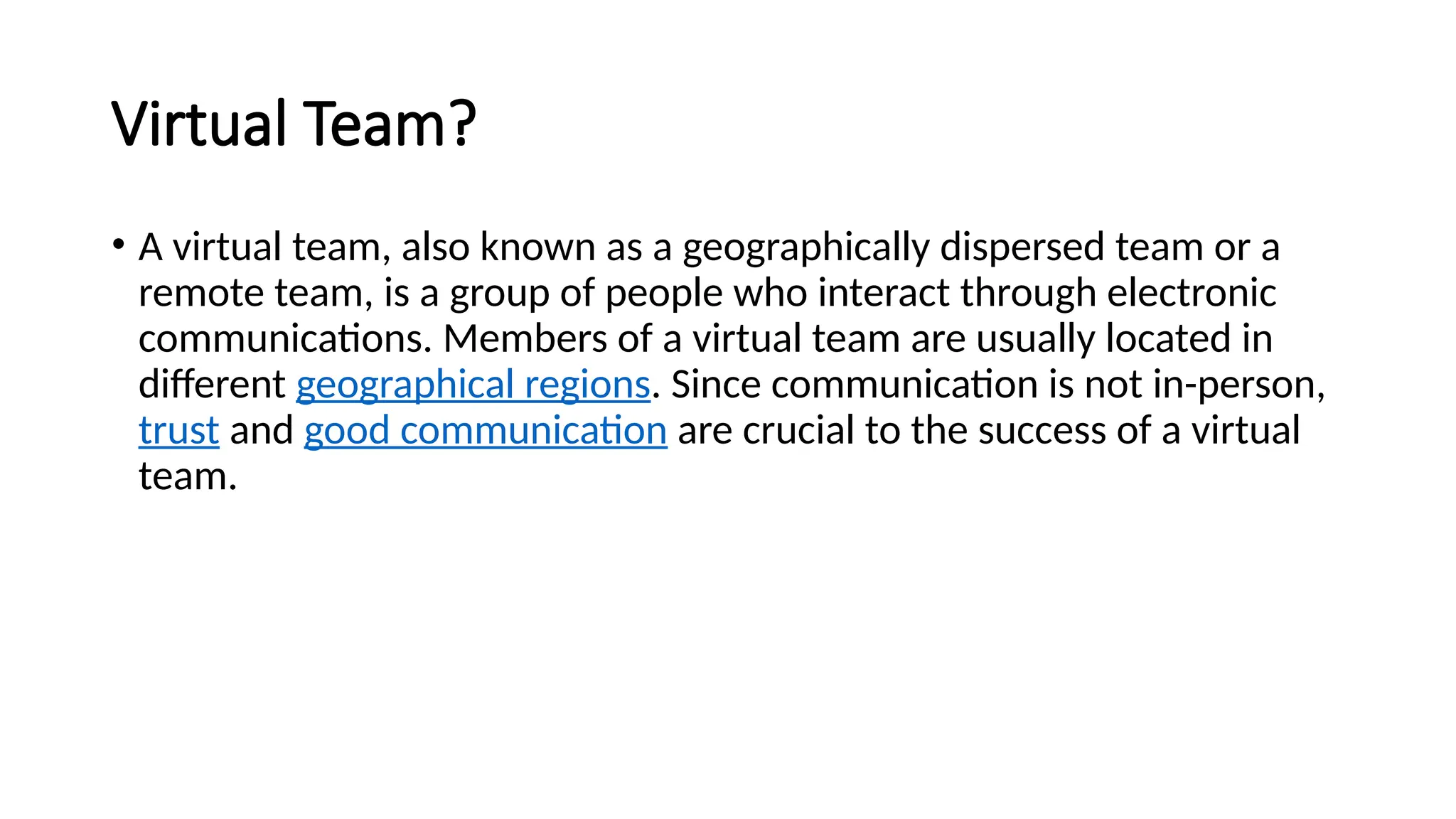 Virtual Team?
• A virtual team, also known as a geographically dispersed team or a
remote team, is a group of people who interact through electronic
communications. Members of a virtual team are usually located in
different geographical regions. Since communication is not in-person,
trust and good communication are crucial to the success of a virtual
team.
 