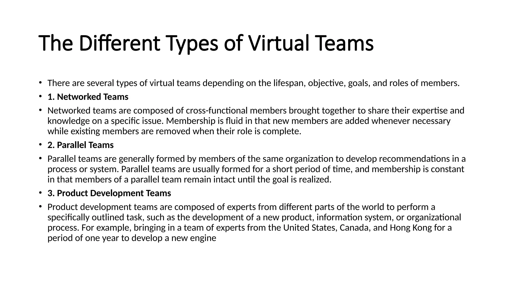 The Different Types of Virtual Teams
• There are several types of virtual teams depending on the lifespan, objective, goals, and roles of members.
• 1. Networked Teams
• Networked teams are composed of cross-functional members brought together to share their expertise and
knowledge on a specific issue. Membership is fluid in that new members are added whenever necessary
while existing members are removed when their role is complete.
• 2. Parallel Teams
• Parallel teams are generally formed by members of the same organization to develop recommendations in a
process or system. Parallel teams are usually formed for a short period of time, and membership is constant
in that members of a parallel team remain intact until the goal is realized.
• 3. Product Development Teams
• Product development teams are composed of experts from different parts of the world to perform a
specifically outlined task, such as the development of a new product, information system, or organizational
process. For example, bringing in a team of experts from the United States, Canada, and Hong Kong for a
period of one year to develop a new engine
 