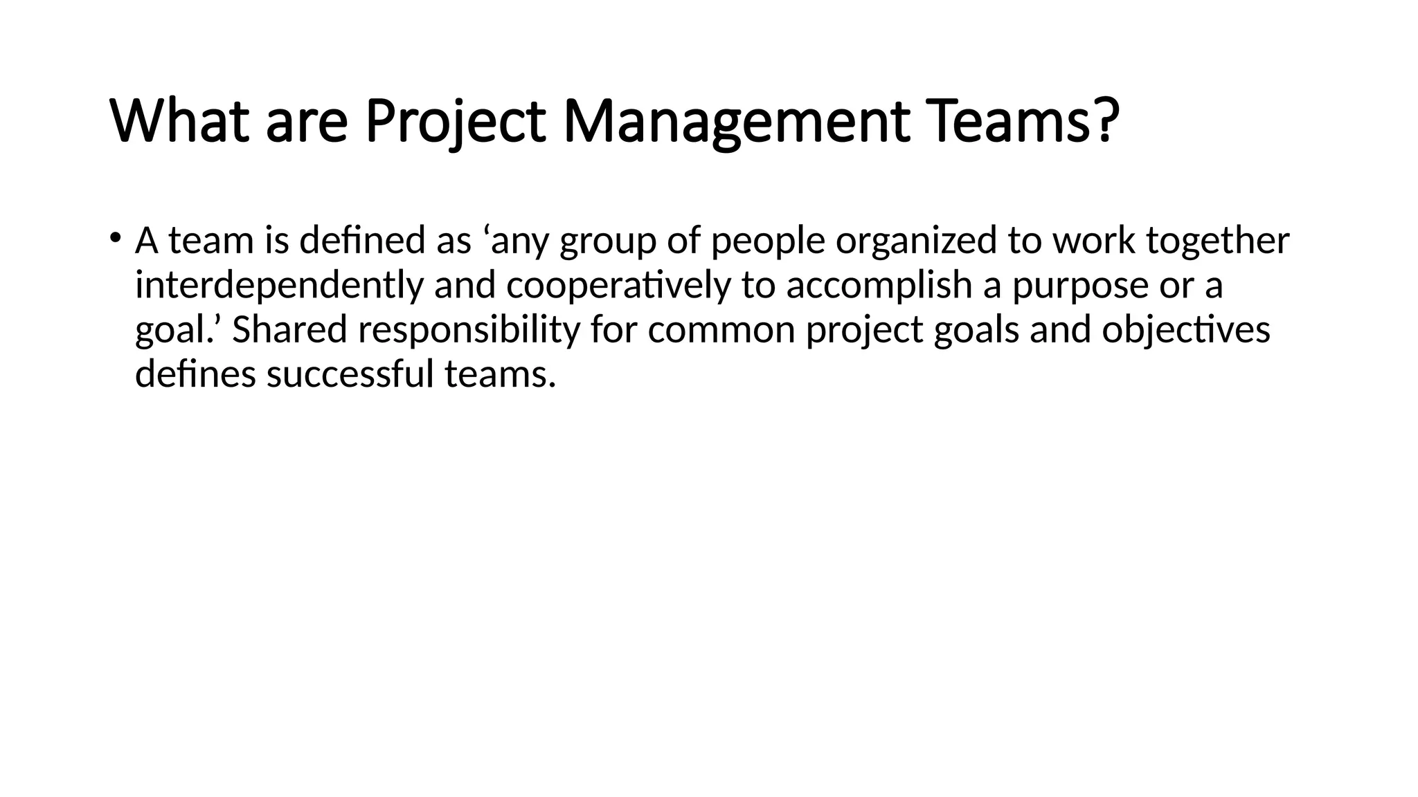 What are Project Management Teams?
• A team is defined as ‘any group of people organized to work together
interdependently and cooperatively to accomplish a purpose or a
goal.’ Shared responsibility for common project goals and objectives
defines successful teams.
 