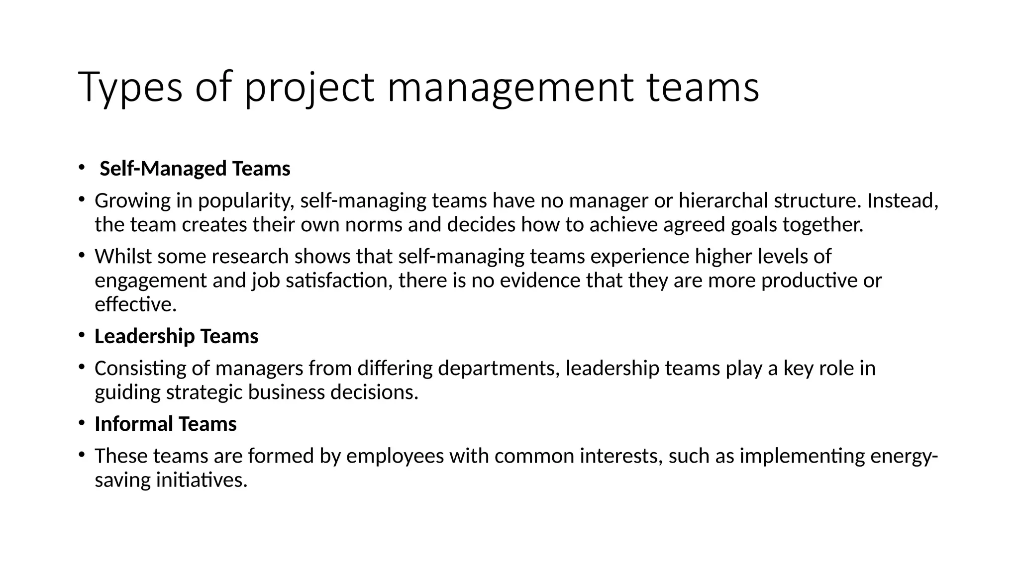 Types of project management teams
• Self-Managed Teams
• Growing in popularity, self-managing teams have no manager or hierarchal structure. Instead,
the team creates their own norms and decides how to achieve agreed goals together.
• Whilst some research shows that self-managing teams experience higher levels of
engagement and job satisfaction, there is no evidence that they are more productive or
effective.
• Leadership Teams
• Consisting of managers from differing departments, leadership teams play a key role in
guiding strategic business decisions.
• Informal Teams
• These teams are formed by employees with common interests, such as implementing energy-
saving initiatives.
 