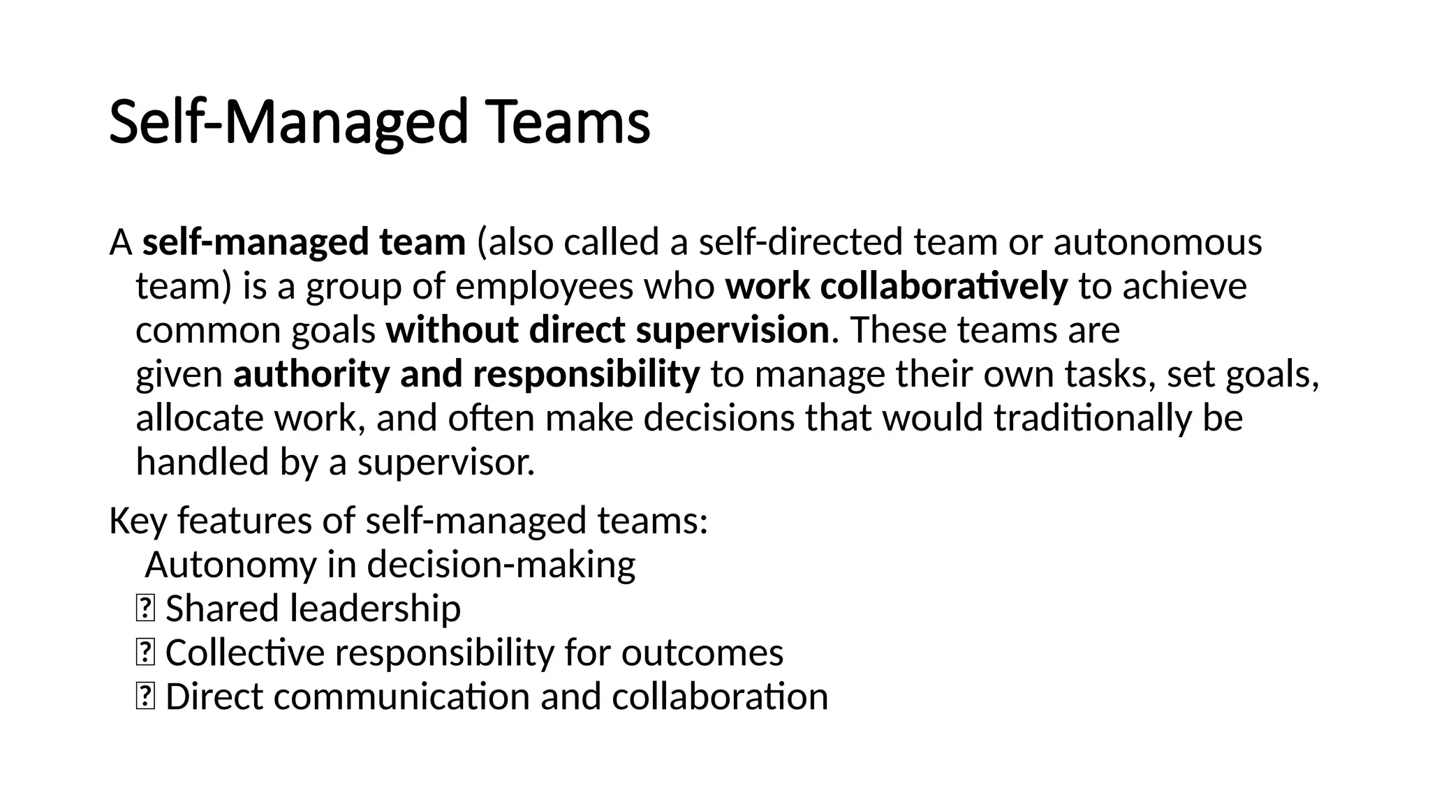 Self-Managed Teams
A self-managed team (also called a self-directed team or autonomous
team) is a group of employees who work collaboratively to achieve
common goals without direct supervision. These teams are
given authority and responsibility to manage their own tasks, set goals,
allocate work, and often make decisions that would traditionally be
handled by a supervisor.
Key features of self-managed teams:
Autonomy in decision-making
✅ Shared leadership
✅ Collective responsibility for outcomes
✅ Direct communication and collaboration
 
