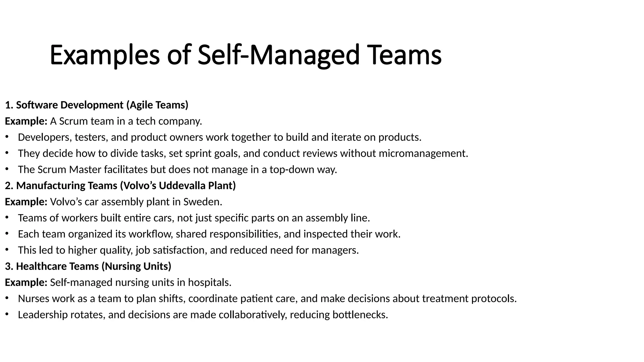 Examples of Self-Managed Teams
1. Software Development (Agile Teams)
Example: A Scrum team in a tech company.
• Developers, testers, and product owners work together to build and iterate on products.
• They decide how to divide tasks, set sprint goals, and conduct reviews without micromanagement.
• The Scrum Master facilitates but does not manage in a top-down way.
2. Manufacturing Teams (Volvo’s Uddevalla Plant)
Example: Volvo’s car assembly plant in Sweden.
• Teams of workers built entire cars, not just specific parts on an assembly line.
• Each team organized its workflow, shared responsibilities, and inspected their work.
• This led to higher quality, job satisfaction, and reduced need for managers.
3. Healthcare Teams (Nursing Units)
Example: Self-managed nursing units in hospitals.
• Nurses work as a team to plan shifts, coordinate patient care, and make decisions about treatment protocols.
• Leadership rotates, and decisions are made collaboratively, reducing bottlenecks.
 